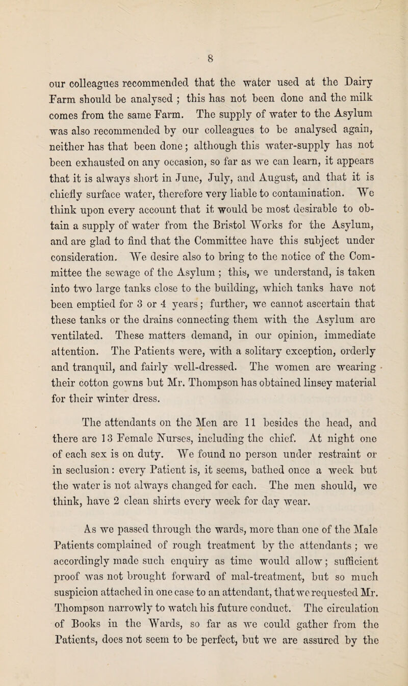our colleagues recommended that the water used at the Dairy Farm should be analysed ; this has not been done and the milk comes from the same Farm. The supply of water to the Asylum was also recommended by our colleagues to he analysed again, neither has that been done; although this water-supply has not been exhausted on any occasion, so far as we can learn, it appears that it is always short in June, July, and August, and that it is chiefly surface water, therefore very liable to contamination. We think upon every account that it would be most desirable to ob¬ tain a supply of water from the Bristol Works for the Asylum, and are glad to find that the Committee have this subject under consideration. We desire also to bring to the notice of the Com¬ mittee the sewage of the Asylum ; this, we understand, is taken into two large tanks close to the building, which tanks have not been emptied for 3 or 4 years; further, we cannot ascertain that these tanks or the drains connecting them with the Asylum are ventilated. These matters demand, in our opinion, immediate attention. The Patients were, with a solitary exception, orderly and tranquil, and fairly well-dressed. The women are wearing - their cotton gowns but Mr. Thompson has obtained linsey material for their winter dress. The attendants on the Men are 11 besides the head, and there are 13 Female Nurses, including the chief. At night one of each sex is on duty. We found no person under restraint or in seclusion: every Patient is, it seems, bathed once a week but the water is not always changed for each. The men should, we think, have 2 clean shirts every week for day wear. As we passed through the wards, more than one of the Male Patients complained of rough treatment by the attendants ; we accordingly made such enquiry as time would allow; sufficient proof was not brought forward of mal-treatment, but so much suspicion attached in one case to an attendant, that we requested Mr. Thompson narrowly to watch his future conduct. The circulation of Books in the Wards, so far as we could gather from the Patients, does not seem to be perfect, but we are assured by the