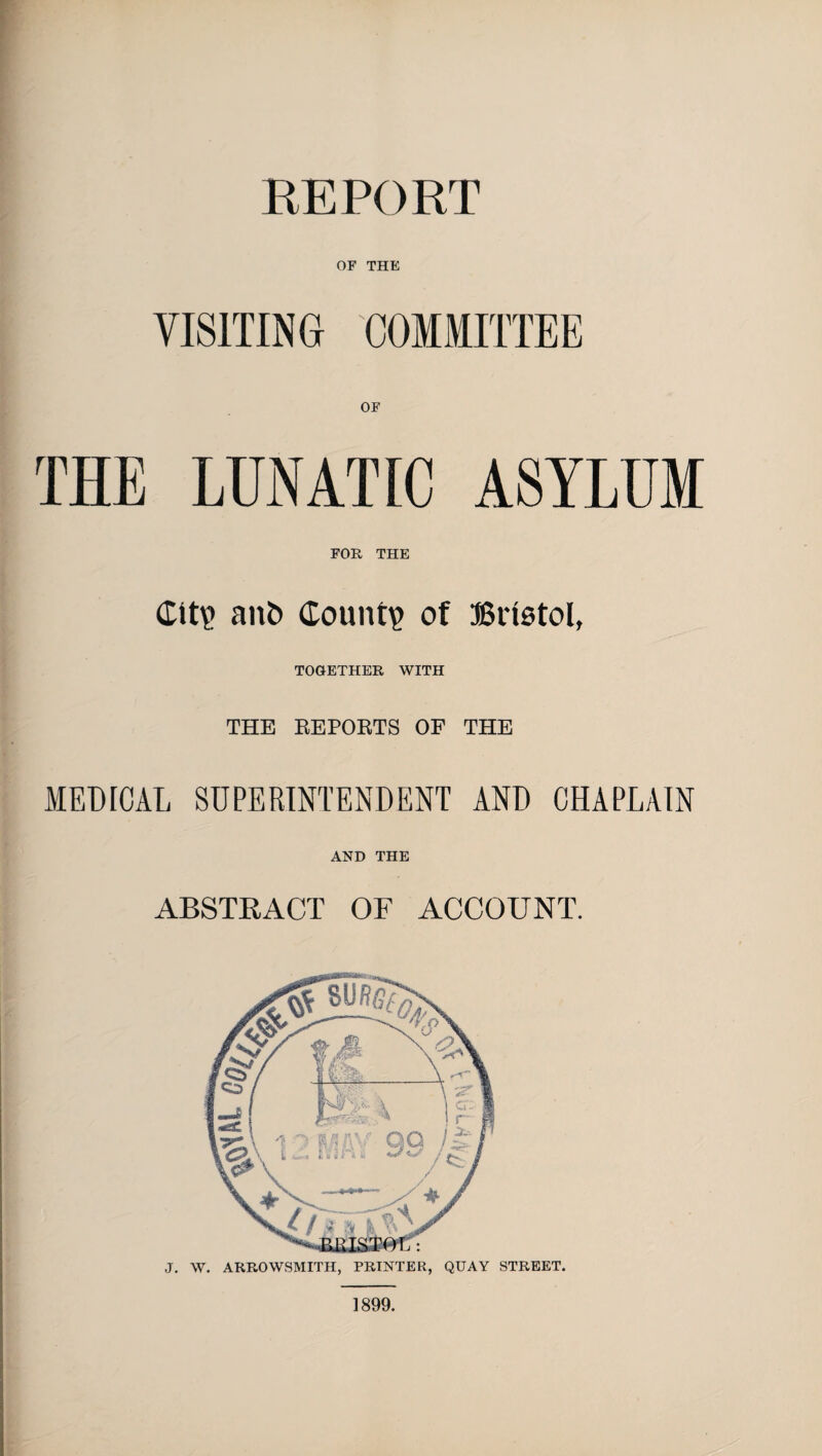 REPORT OF THE VISITING COMMITTEE OF THE LUNATIC ASYLUM FOR THE Cit? an& County of Bristol, TOGETHER WITH THE REPORTS OF THE MEDICAL SUPERINTENDENT AND CHAPLAIN AND THE ABSTRACT OF ACCOUNT. J. W. ARROWSMITH, PRINTER, QUAY STREET. 1899.