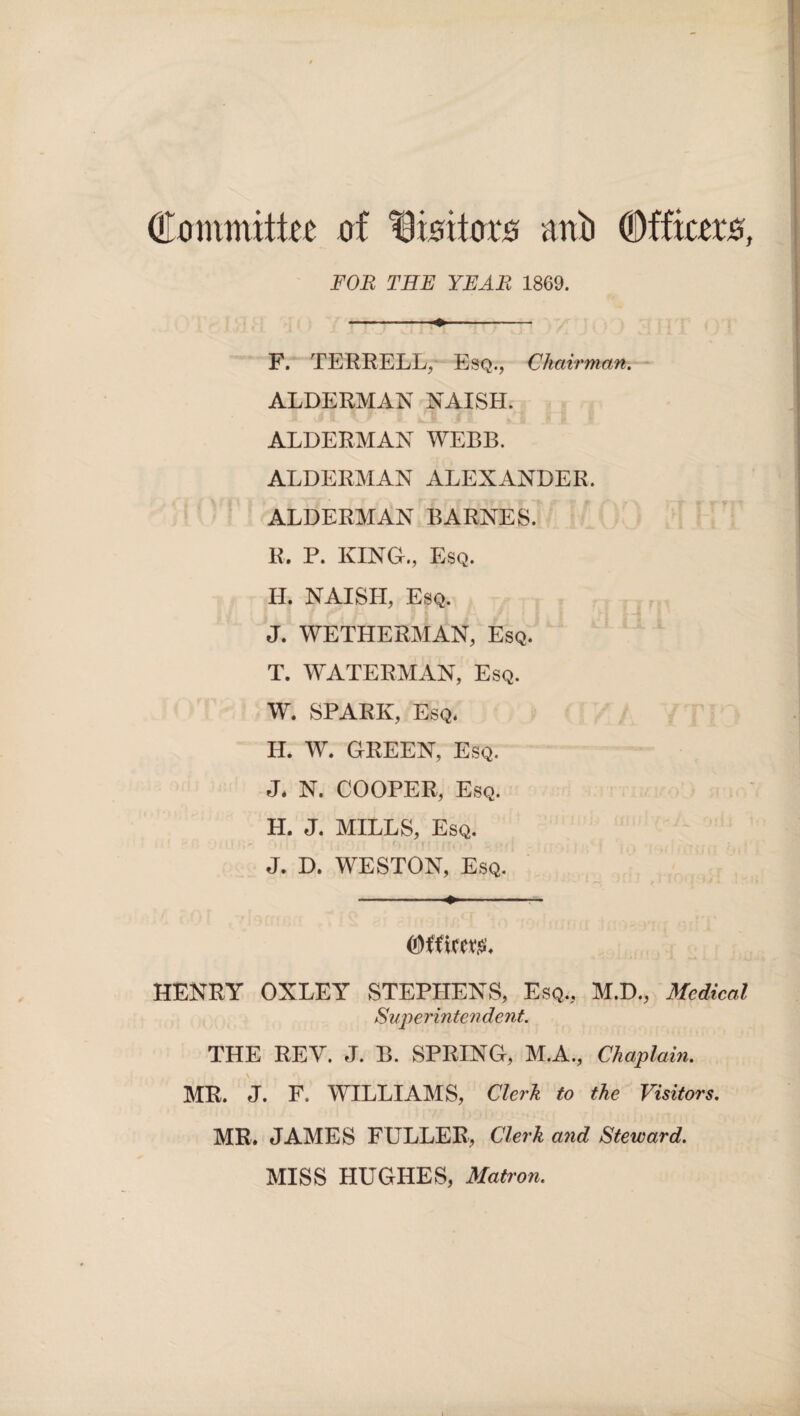 Committee of tSisitors mtb Officers, FOR THE YEAR 1869. F. TERRELL, Esq., Chairman. ALDERMAN NAISH. ALDERMAN WEBB. ALDERMAN ALEXANDER. ALDERMAN BARNES. R. P. KING., Esq. H. NAISH, Esq. J. WETHERMAN, Esq. T. WATERMAN, Esq. W. SPARK, Esq. H. W. GREEN, Esq. J. N. COOPER, Esq. H. J. MILLS, Esq. J. D. WESTON, Esq. HENRY OXLEY STEPHENS, Esq., M.D., Medical Superintendent. THE REY. J. B. SPRING, M.A., Chaplain. MR. J. F. WILLIAMS, Clerk to the Visitors. MR. JAMES FULLER, Clerk and Steward. MISS HUGHES, Matron.