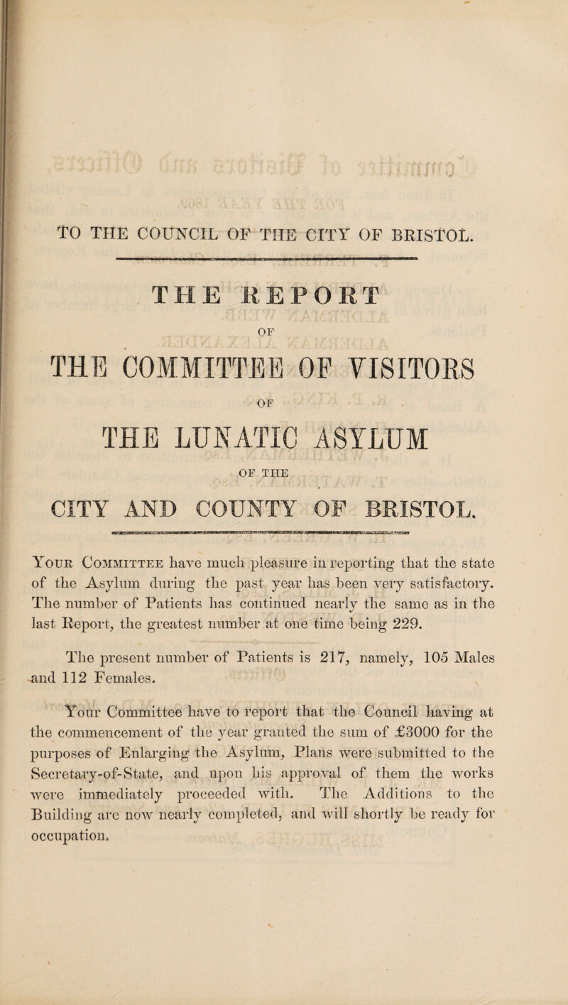 TO THE COUNCIL OF THE CITY OF BRISTOL. THE REPORT OF THE COMMITTEE OF VISITORS OF THE LUNATIC ASYLUM OF THE CITY AND COUNTY OF BRISTOL. Your Committee have much pleasure in reporting that the state of the Asylum during the past year has been very satisfactory. The number of Patients has continued nearly the same as in the last Report, the greatest number at one time being 229. The present number of Patients is 217, namely, 105 Males and 112 Females. Your Committee have to report that the Council having at the commencement of the year granted the sum of £3000 for the purposes of Enlarging the Asylum, Plans were submitted to the Seeretary-of-State, and upon his approval of them the works were immediately proceeded with. The Additions to the Building are now nearly completed, and will shortly be ready for occupation.