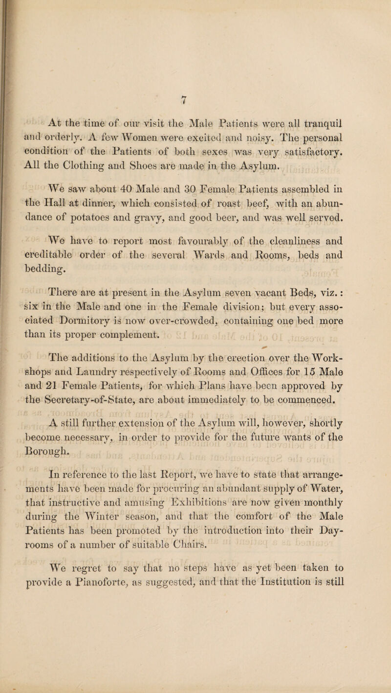 i At the time of our visit the Male Patients were all tranquil and orderly. A few Women were excited and noisy. The personal condition of the Patients of both sexes was very satisfactory. All the Clothing and Shoes are made in the Asylum. We saw about 40 Male and 30 Female Patients assembled in the Hall at dinner, which consisted of roast beef, with an abun¬ dance of potatoes and gravy, and good beer, and was well served. We have to report most favourably of the cleanliness and creditable order of the several Wards and Rooms, beds and bedding. There are at present in the Asylum seven vacant Beds, viz.: six in the Male and one in the Female division; but every asso¬ ciated Dormitory is now over-crowded, containing one bed more than its proper complement. The additions to the Asylum by the erection over the Work¬ shops and Laundry respectively of Rooms and Offices for 15 Male and 21 Female Patients, for which Plans have been approved by the Secretary-of-State, are about immediately to be commenced. A still further extension of the Asylum will, however, shortly become necessary, in order to provide for the future wants of the Borough. In reference to the last Report, we have to state that arrange¬ ments have been made for procuring an abundant supply of Water, that instructive and amusing Exhibitions are now given monthly during the Winter season, and that the comfort of the Male Patients has been promoted by the introduction into their Day- rooms of a number of suitable Chairs. We regret to say that no steps have as yet been taken to provide a Pianoforte, as suggested, and that the Institution is still