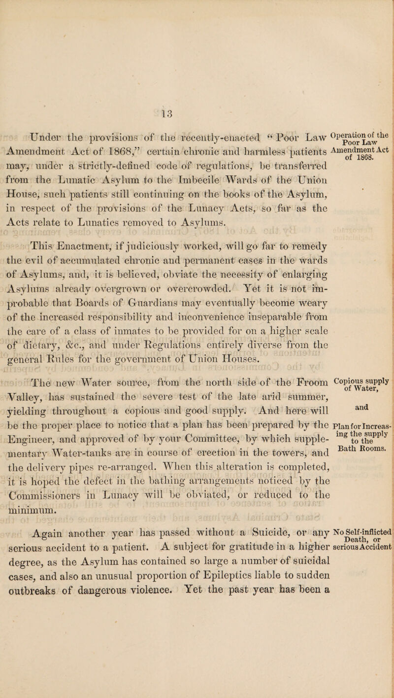 Under the provisions of the recently-enacted “ Poor Law 0ppoor Law^6 Amendment Act of 1868,” certain chronic and harmless patients Amendment Act may, under a strictly-defined code of regulations, he transferred from the Lunatic Asylum to the Imbecile Wards of the Union House, such patients still continuing on the books of the Asylum, in respect of the provisions of the Lunacy Acts, so far as the Acts relate to Lunatics removed to Asylums. This Enactment, if judiciously worked, will go far to remedy the evil of accumulated chronic and permanent cases in the wards of Asylums, and, it is believed, obviate the necessity of enlarging Asylums already overgrown or overcrowded. Yet it is not im¬ probable that Boards of Guardians may eventually become weary of the increased responsibility and inconvenience inseparable from the care of a class of inmates to be provided for on a higher scale of dietary, &c., and under Regulations entirely diverse from the general Rules for the government of Union Houses. The new Water source, from the north side of the Froom CoU°il;s of Water, and Valley, has sustained the severe test of the late arid summer, yielding throughout a copious and good supply. And here will be the proper place to notice that a plan has been prepared by the pianforlncreas Engineer, and approved of by your Committee, by which supple- mg to\hePply mentary Water-tanks are in course of erection in the towers, and */ the delivery pipes re-arranged. When this alteration is completed, it is hoped the defect in the bathing arrangements noticed by the Commissioners in Lunacy will be obviated, or reduced to the minimum. Bath Rooms. Again another year has passed without a Suicide, or any NoSelfdnflicted serious accident to a patient. A subject for gratitude in a higher serious Accident degree, as the Asylum has contained so large a number of suicidal cases, and also an unusual proportion of Epileptics liable to sudden outbreaks of dangerous violence. Yet the past year has been a