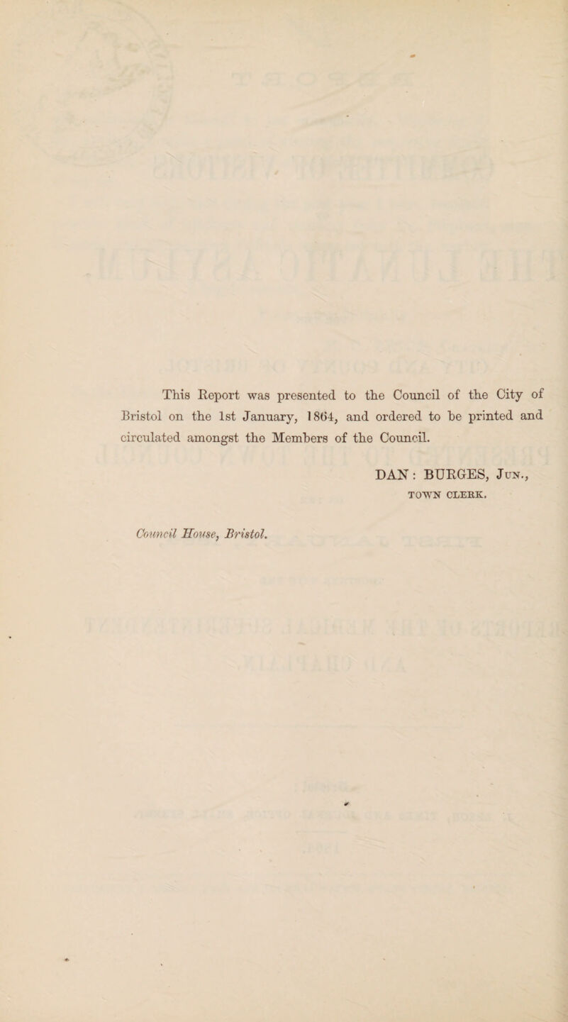 This Report was presented to the Council of the City of Bristol on the 1st January, 1864, and ordered to he printed and circulated amongst the Members of the Council. DAN: BURGES, Jun., TOWN CLERK.