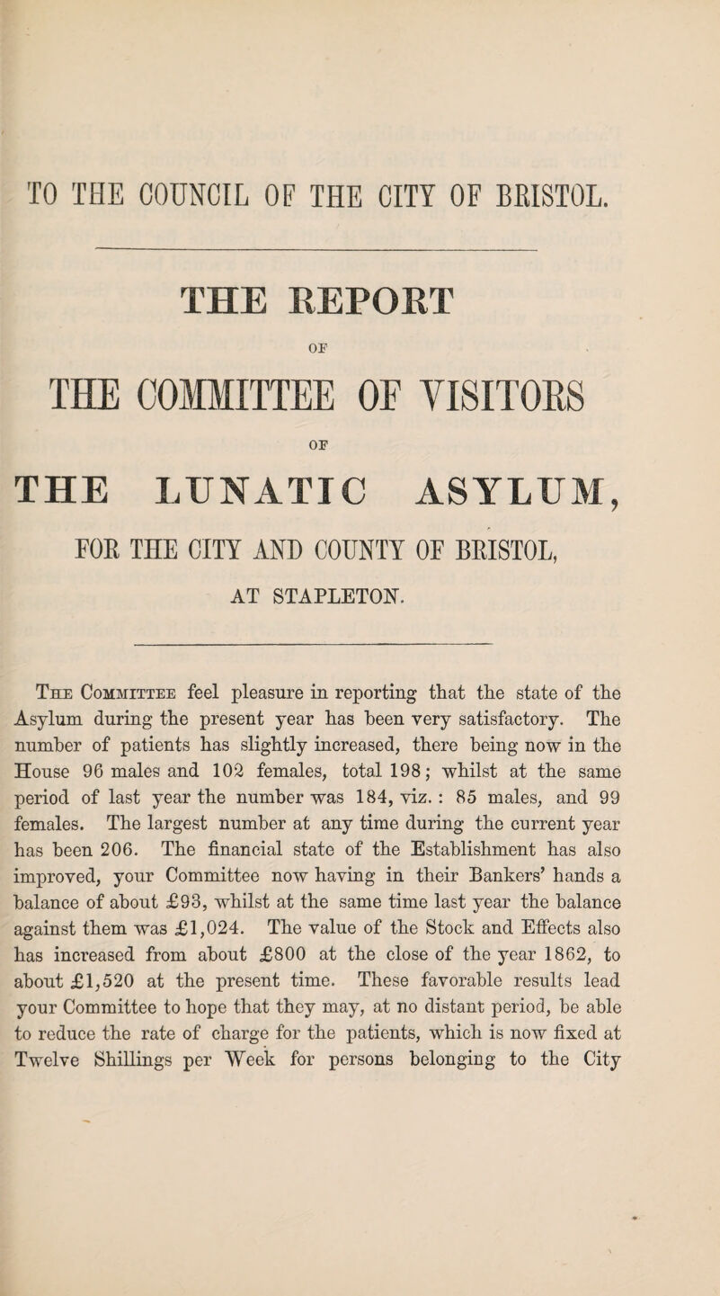 TO THE COUNCIL OF THE CITY OF BRISTOL. THE REPORT OF THE COMMITTEE OE VISITORS OF THE LUNATIC ASYLUM, FOR THE CITY AND COUNTY OF BRISTOL, AT STAPLETON. The Committee feel pleasure in reporting that the state of the Asylum during the present year has been very satisfactory. The number of patients has slightly increased, there being now in the House 96 males and 102 females, total 198; whilst at the same period of last year the number was 184, viz. : 85 males, and 99 females. The largest number at any time during the current year has been 206. The financial state of the Establishment has also improved, your Committee now having in their Bankers’ hands a balance of about £93, whilst at the same time last year the balance against them was £1,024. The value of the Stock and Effects also has increased from about £800 at the close of the year 1862, to about £1,520 at the present time. These favorable results lead your Committee to hope that they may, at no distant period, be able to reduce the rate of charge for the patients, which is now fixed at Twelve Shillings per Week for persons belonging to the City