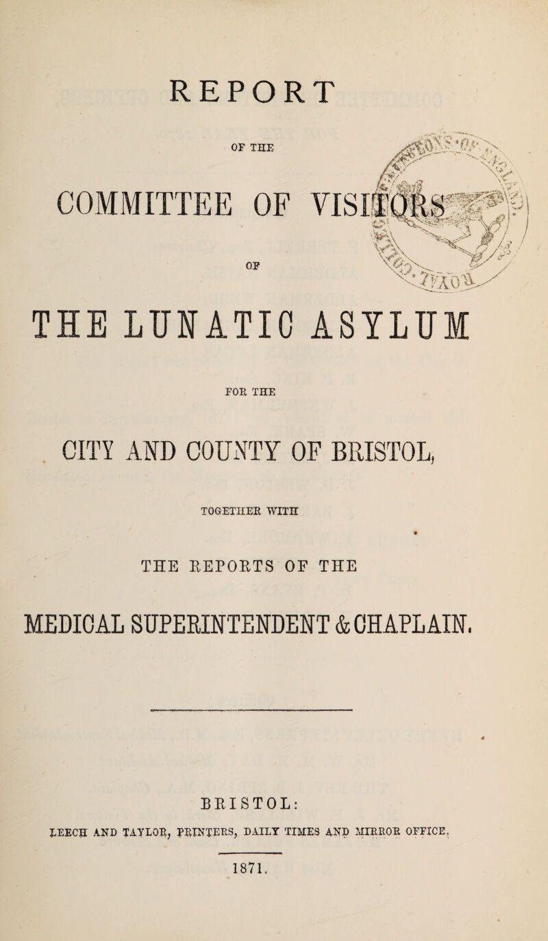 REPORT OF THE COMMITTEE OF OF THE LUNATIC ASYLUM FOR THE CITY AND COUNTY OF BRISTOL, TOGETHER WITH THE REPORTS OF THE MEDIOAL SUPERINTENDENT & CHAPLAIN. BRISTOL: LEECH AND TAYLOR, PRINTERS, DAILY TIMES AND MIRROR OFFICE, 1871.