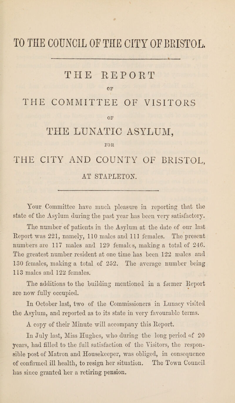 TO THE COUNCIL OF THE CITY OF BRISTOL. THE REPORT OF THE COMMITTEE OF VISITORS OF THE LUNATIC ASYLUM, FOll THE CITY AND COUNTY OF BRISTOL, AT STAPLETON'. Your Committee have much pleasure in reporting that the state of the Asylum during the past year has been very satisfactory. The number of patients in the Asylum at the date of our last Report was 221, namely, 110 males and 111 females. The present numbers are 117 males and 129 females, making a total of 246. The greatest number resident at one time has been 122 males and 130 females, making a total of 252. The average number being 113 males and 122 females. The additions to the building mentioned in a former Report are now fully occupied. In October last, two of the Commissioners in Lunacy visited the Asylum, and reported as to its state in very favourable terms. A copy of their Minute will accompany this Report. In July last, Miss Hughes, who during the long period of 20 years, had filled to the full satisfaction of the Visitors, the respon¬ sible post of Matron and Housekeeper, was obliged, in consequence of confirmed ill health, to resign her situation. The Town Council has since granted her a retiring pension.