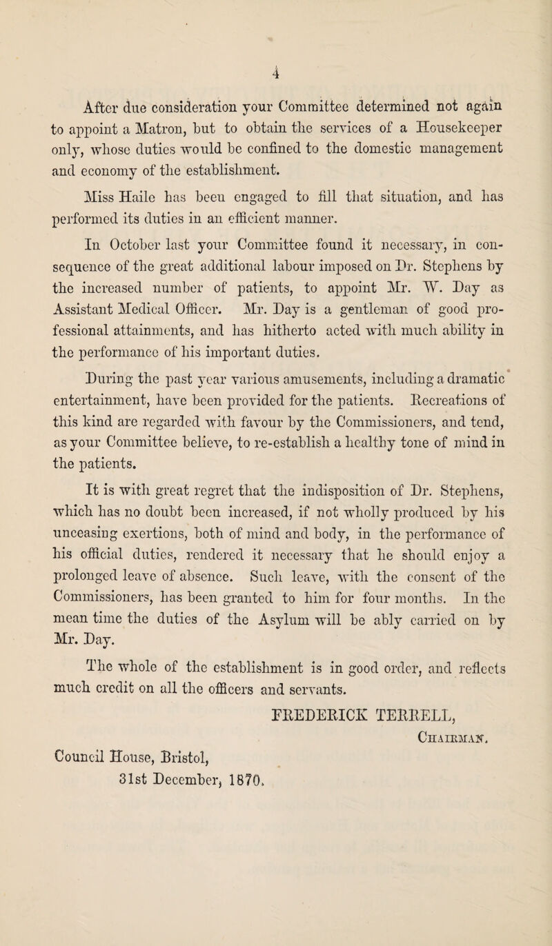 After due consideration your Committee determined not again to appoint a Matron, but to obtain tlie services of a Housekeeper only, whose duties would be confined to the domestic management and economy of the establishment. Miss Haile has beeu engaged to fill that situation, and has performed its duties in an efficient manner. In October last your Committee found it necessary, in con¬ sequence of the great additional labour imposed on Hr. Stephens by the increased number of patients, to appoint Mr. ~W. Hay as Assistant Medical Officer. Mr. Hay is a gentleman of good pro¬ fessional attainments, and has hitherto acted with much ability in the performance of his important duties. During the past year various amusements, including a dramatic entertainment, have been provided for the patients. Recreations of this kind are regarded with favour by the Commissioners, and tend, as your Committee believe, to re-establish a healthy tone of mind in the patients. It is with great regret that the indisposition of Hr. Stephens, which has no doubt been increased, if not wholly produced by his unceasing exertions, both of mind and body, in the performance of his official duties, rendered it necessary that he should enjoy a prolonged leave of absence. Such leave, with the consent of the Commissioners, has been granted to him for four months. In the mean time the duties of the Asylum will be ably carried on by Mr. Hay. The whole of the establishment is in good order, and reflects much credit on all the officers and servants. FREDERICK TERRELL, Chaiemax. Council House, Bristol, 31st December, 1870.