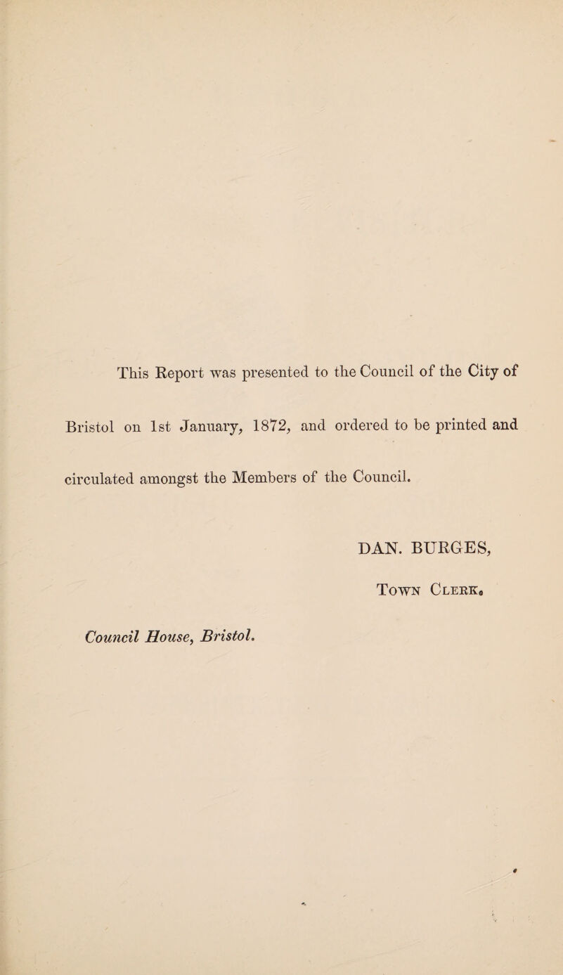 This Report was presented to the Council of the City of Bristol on 1st January, 1872, and ordered to be printed and circulated amongst the Members of the Council. DAN. BURGES, Town Clerk0 Council House, Bristol.