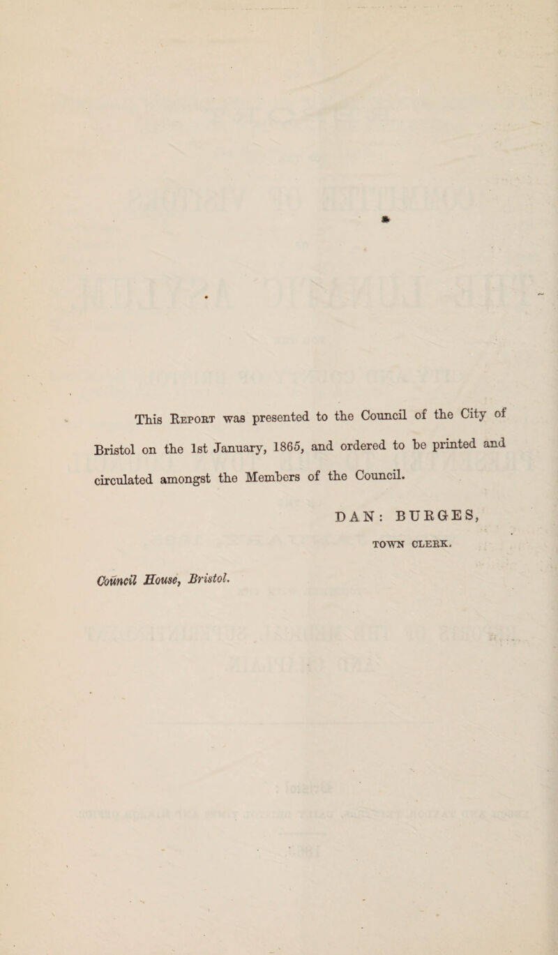 This Report was presented to tlie Council of tlie City of Bristol on tlie 1st January, 1865, and ordered to be printed and circulated amongst the Members of the Council. DAN: BURGES, TOWN CLERK.