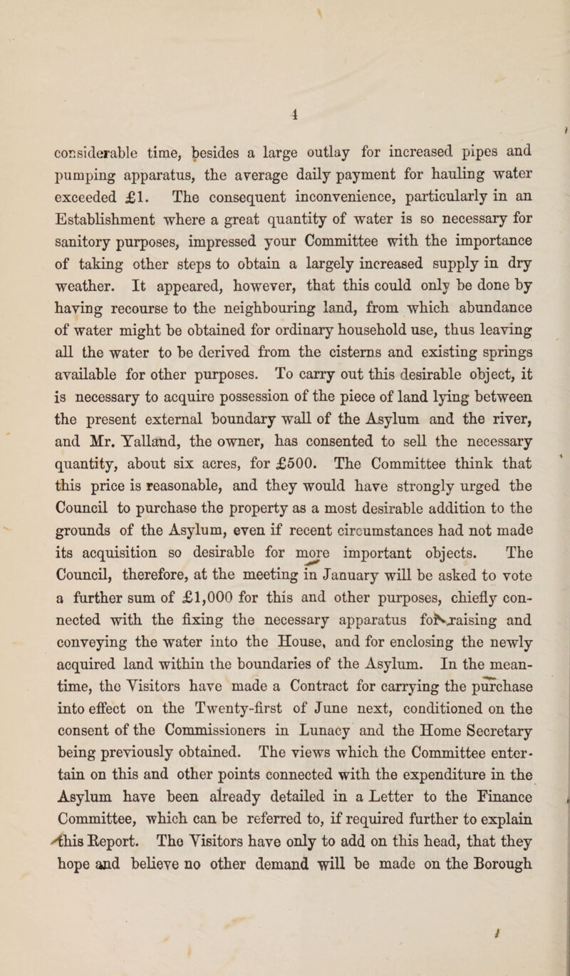 1 considerable time, besides a large outlay for increased pipes and pumping apparatus, the average daily payment for hauling water exceeded £1. The consequent inconvenience, particularly in an Establishment where a great quantity of water is so necessary for sanitory purposes, impressed your Committee with the importance of taking other steps to obtain a largely increased supply in dry weather. It appeared, however, that this could only be done by having recourse to the neighbouring land, from which abundance of water might be obtained for ordinary household use, thus leaving all the water to be derived from the cisterns and existing springs available for other purposes. To carry out this desirable object, it is necessary to acquire possession of the piece of land lying between the present external boundary wall of the Asylum and the river, and Mr. Yalland, the owner, has consented to sell the necessary quantity, about six acres, for £500. The Committee think that this price is reasonable, and they would have strongly urged the Council to purchase the property as a most desirable addition to the grounds of the Asylum, even if recent circumstances had not made its acquisition so desirable for more important objects. The Council, therefore, at the meeting in January will be asked to vote a further sum of £1,000 for this and other purposes, chiefly con¬ nected with the fixing the necessary apparatus foNjraising and conveying the water into the House, and for enclosing the newly acquired land within the boundaries of the Asylum. In the mean¬ time, the Visitors have made a Contract for carrying the purchase into effect on the Twenty-first of June next, conditioned on the consent of the Commissioners in Lunacy and the Home Secretary being previously obtained. The views which the Committee enter¬ tain on this and other points connected with the expenditure in the Asylum have been already detailed in a Letter to the Finance Committee, which can be referred to, if required further to explain 'this Eeport. The Visitors have only to add on this head, that they hope and believe no other demand will be made on the Borough i