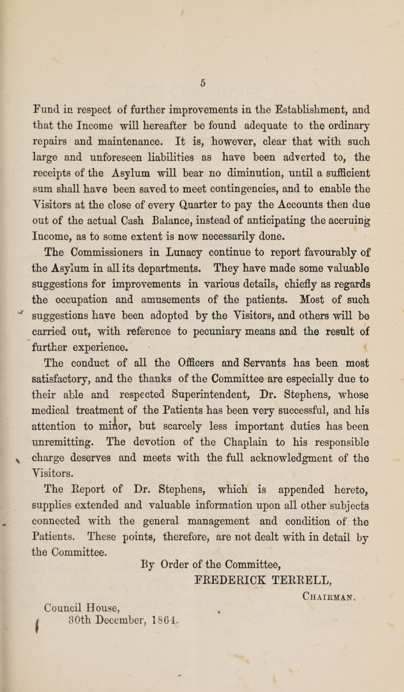 sr \ Fund in respect of further improvements in the Establishment, and that the Income will hereafter he found adequate to the ordinary- repairs and maintenance. It is, however, clear that with such large and unforeseen liabilities as have been adverted to, the receipts of the Asylum will bear no diminution, until a sufficient sum shall have been saved to meet contingencies, and to enable the Visitors at the close of every Quarter to pay the Accounts then due out of the actual Cash Balance, instead of anticipating the accruing Income, as to some extent is now necessarily done. The Commissioners in Lunacy continue to report favourably of the Asylum in all its departments. They have made some valuable suggestions for improvements in various details, chiefly as regards the occupation and amusements of the patients. Most of such suggestions have been adopted by the Visitors, and others will he carried out, with reference to pecuniary means and the result of further experience. The conduct of all the Officers and Servants has been most satisfactory, and the thanks of the Committee are especially due to their able and respected Superintendent, Dr. Stephens, whose medical treatment of the Patients has been very successful, and his attention to miAor, but scarcely less important duties has been unremitting. The devotion of the Chaplain to his responsible charge deserves and meets with the full acknowledgment of the Visitors. The Eeport of Dr. Stephens, which is appended hereto, supplies extended and valuable information upon all other subjects connected with the general management and condition of the Patients. These points, therefore, are not dealt with in detail by the Committee. By Order of the Committee, FREDERICK TERRELL, Council House, 30th December, 1864. Chairman.