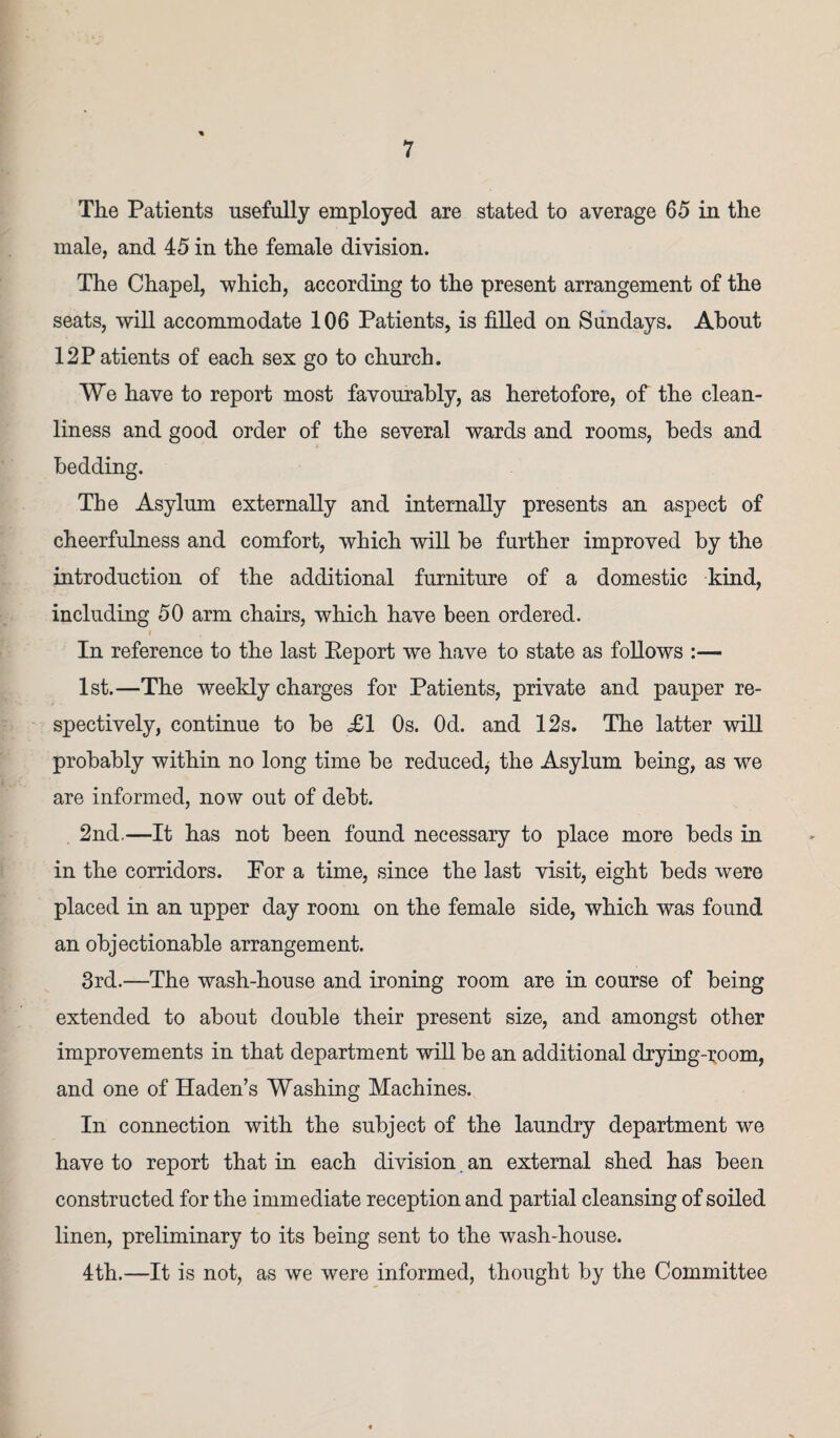 The Patients usefully employed are stated to average 65 in the male, and 45 in the female division. The Chapel, which, according to the present arrangement of the seats, will accommodate 106 Patients, is filled on Sundays. About 12Patients of each sex go to church. We have to report most favourably, as heretofore, of the clean¬ liness and good order of the several wards and rooms, beds and bedding. The Asylum externally and internally presents an aspect of cheerfulness and comfort, which will be further improved by the introduction of the additional furniture of a domestic kind, including 50 arm chairs, which have been ordered. i In reference to the last Report we have to state as follows :— 1st.—The weekly charges for Patients, private and pauper re¬ spectively, continue to be £1 Os. Od. and 12s. The latter will probably within no long time be reduced^ the Asylum being, as we are informed, now out of debt. 2nd.—It has not been found necessary to place more beds in in the corridors. Por a time, since the last visit, eight beds were placed in an upper day room on the female side, which was found an objectionable arrangement. 3rd.—The wash-house and ironing room are in course of being extended to about double their present size, and amongst other improvements in that department will be an additional drying-room, and one of Haden’s Washing Machines. In connection with the subject of the laundry department we have to report that in each division an external shed has been constructed for the immediate reception and partial cleansing of soiled linen, preliminary to its being sent to the wash-house. 4th.—It is not, as we were informed, thought by the Committee