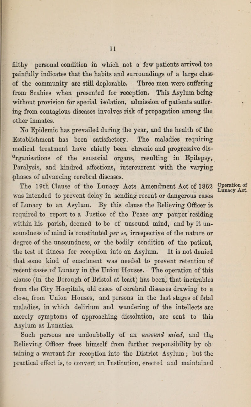 filthy personal condition in which not a few patients arrived too painfully indicates that the habits and surroundings of a large class of the community are still deplorable. Three men were suffering from Scabies when presented for reception. This Asylum being without provision for special isolation, admission of patients suffer¬ ing from contagious diseases involves risk of propagation among the other inmates. No Epidemic has prevailed during the year, and the health of the Establishment has been satisfactory. The maladies requiring medical treatment have chiefly been chronic and progressive dis- °rganisations of the sensorial organs, resulting in Epilepsy, Paralysis, and kindred affections, intercurrent with the varying •phases of advancing cerebral diseases. The 19th Clause of the Lunacy Acts Amendment Act of 1862 Operation of J % Lunacy Act. was intended to prevent delay in sending recent or dangerous cases of Lunacy to an Asylum. By this clause the Relieving Officer is required to report to a Justice of the Peace any pauper residing within his parish, deemed to be of unsound mind, and by it un¬ soundness of mind is constituted per se, irrespective of the nature or degree of the unsoundness, or the bodily condition of the patient, the test of fitness for reception into an Asylum. It is not denied that some kind of enactment was needed to prevent retention of recent cases of Lunacy in the Union Houses. The operation of this clause (in the Borough of Bristol at least) has been, that incurables from the City Hospitals, old cases of cerebral diseases drawing to a close, from Union Houses, and persons in the last stages of fatal maladies, in which delirium and wandering of the intellects are merely symptoms of approaching dissolution, are sent to this Asylum as Lunatics. Such persons are undoubtedly of an unsound mind, and the Relieving Officer frees himself from further responsibility by ob¬ taining a warrant for reception into the District Asylum; but the practical effect is, to convert an Institution, erected and maintained