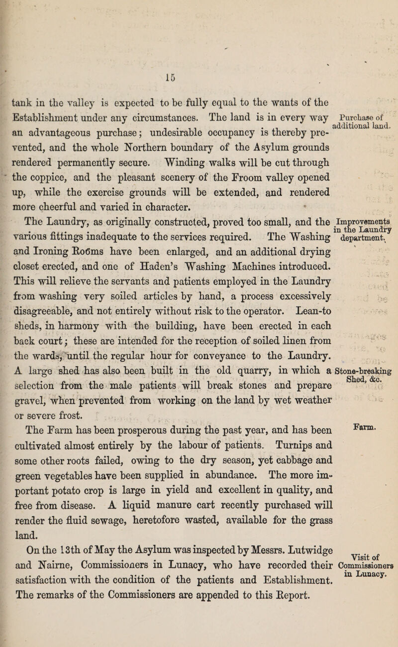 ■h-j! tank in the valley is expected to be fully equal to the wants of the Establishment under any circumstances. The land is in every way Purchase of , , _ . ., *.11 additional land, an advantageous purchase; undesirable occupancy is thereby pre¬ vented, and the whole Northern boundary of the Asylum grounds rendered permanently secure. Winding walks will be cut through the coppice, and the pleasant scenery of the Froom valley opened up, while the exercise grounds will be extended, and rendered more cheerful and varied in character. The Laundry, as originally constructed, proved too small, and the Improvements various fittings inadequate to the services required. The Washing department and Ironing Ro6ms have been enlarged, and an additional drying closet erected, and one of Haden’s Washing Machines introduced. This will relieve the servants and patients employed in the Laundry Rom washing very soiled articles by hand, a process excessively disagreeable, and not entirely without risk to the operator. Lean-to sheds, in harmony with the building, have been erected in each back court; these are intended for the reception of soiled linen from the wards, until the regular hour for conveyance to the Laundry. A large shed has also been built in the old quarry, in which a Stone-breaking Slicd (S£Cs selection from the male patients will break stones and prepare gravel, when prevented from working on the land by wet weather or severe frost. The Farm has been prosperous during the past year, and has been cultivated almost entirely by the labour of patients. Turnips and some other roots failed, owing to the dry season, yet cabbage and green vegetables have been supplied in abundance. The more im¬ portant potato crop is large in yield and excellent in quality, and free from disease. A liquid manure cart recently purchased will render the fluid sewage, heretofore wasted, available for the grass land. On the 13 th of May the Asylum was inspected by Messrs. Lutwidge and Nairne, Commissioners in Lunacy, who have recorded their Commissioners satisfaction with the condition of the patients and Establishment. m Luaacy% The remarks of the Commissioners are appended to this Report. Farm. Visit of