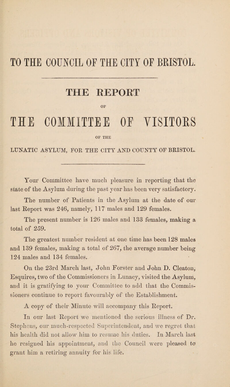 TO THE COUNCIL OF THE CITY OF BRISTOL. THE REPORT OF TIE COMMITTEE OF YISITOIS OF THE LUNATIC ASYLUM, FOR THE CITY AND COUNTY OF BRISTOL. Your Committee have much pleasure in reporting that the state of the Asylum (luring the past year has been very satisfactory. The number of Patients in the Asylum at the date of our last Report was 246, namely, 117 males and 129 females. The present number is 126 males and 133 females, making a total of 259. The greatest number resident at one time has been 128 males and 139 females, making a total of 267, the average number being 124 males and 134 females. On the 23rd March last, John Forster and John D. Cleaton, Esquires, two of the Commissioners in Lunacy, visited the Asylum, and it is gratifying to your Committee to add that the Commis¬ sioners continue to report favourably of the Establishment. A copy of their Minute will accompany this Report. In our last Report we mentioned the serious illness of Dr. Stephens, our much-respected Superintendent, and we regret that his health did not allow him to resume his duties. In March last he resigned his appointment, and the Council were pleased to grant him a retiring annuity for his. life.