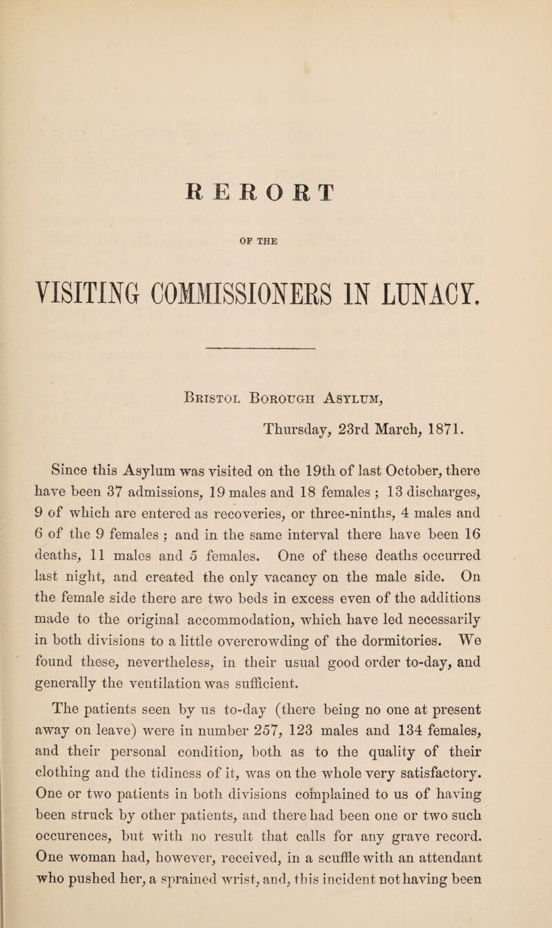 OF THE VISITING COMMISSIONERS IN LUNACV. Bristol Borough Asylum, Thursday, 23rd March, 1871. Since this Asylum was visited on the 19th of last October, there have been 37 admissions, 19 males and 18 females ; 13 discharges, 9 of which are entered as recoveries, or three-ninths, 4 males and 6 of the 9 females ; and in the same interval there have been 16 deaths, 11 males and 5 females. One of these deaths occurred last night, and created the only vacancy on the male side. On the female side there are two beds in excess even of the additions made to the original accommodation, which have led necessarily in both divisions to a little overcrowding of the dormitories. We found these, nevertheless, in their usual good order to-day, and generally the ventilation was sufficient. The patients seen by us to-day (there being no one at present away on leave) were in number 257, 123 males and 134 females, and their personal condition, both as to the quality of their clothing and the tidiness of it, was on the whole very satisfactory. One or two patients in both divisions complained to us of having been struck by other patients, and there had been one or two such occurences, but with no result that calls for any grave record. One woman had, however, received, in a scuffle with an attendant who pushed her, a sprained wrist, and, this incident not having been