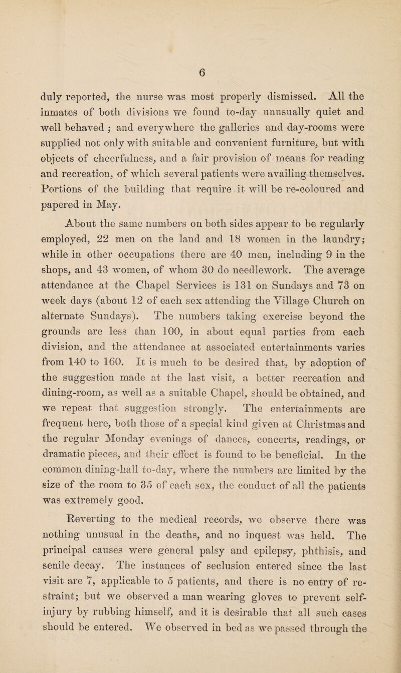 duly reported, tlie nurse was most properly dismissed. All the inmates of both divisions we found to-day unusually quiet and well behaved ; and everywhere the galleries and day-rooms were supplied not only with suitable and convenient furniture, but with objects of cheerfulness, and a fair provision of means for reading and recreation, of which several patients were availing themselves. Portions of the building that require it will be re-coloured and papered in May. About the same numbers on both sides appear to be regularly employed, 22 men on the land and 18 women in the laundry; while in other occupations there are 40 men, including 9 in the shops, and 43 women, of whom 30 do needlework. The average attendance at the Chapel Services is 131 on Sundays and 73 on week days (about 12 of each sex attending the Tillage Church on alternate Sundays). The numbers taking exercise beyond the grounds are less than 100, in about equal parties from each division, and the attendance at associated entertainments varies from 140 to 160. It is much to be desired that, by adoption of the suggestion made at the last visit, a better recreation and dining-room, as well as a suitable Chapel, should be obtained, and we repeat that suggestion strongly. The entertainments are frequent here, both those of a special kind given at Christmas and the regular Monday evenings of dances, concerts, readings, or dramatic pieces, and their effect is found to be beneficial. In the common dining-hall to-day, where the numbers are limited by the size of the room to 35 of each sex, the conduct of all the patients was extremely good. Reverting to the medical records, we observe there was nothing unusual in the deaths, and no inquest was held. The principal causes were general palsy and epilepsy, phthisis, and senile decay. The instances of seclusion entered since the last visit are 7, applicable to 5 patients, and there is no entry of re¬ straint; but we observed a man wearing gloves to prevent self- injury by rubbing himself, and it is desirable that all such cases should be entered. We observed in bed as we passed through the