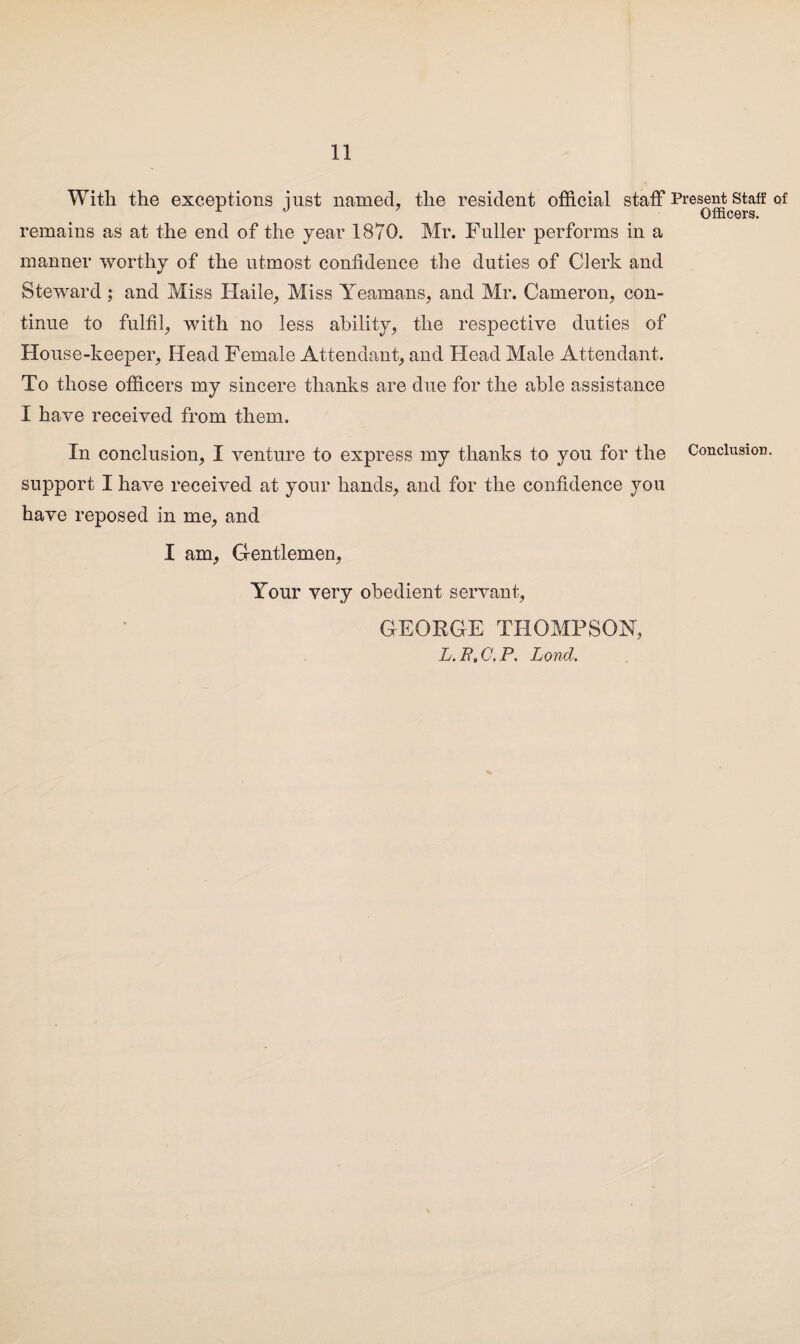 With the exceptions just named, the resident official staff remains as at the end of the year 1870. Mr. Fuller performs in a manner worthy of the utmost confidence the duties of Clerk and Steward ; and Miss Haile, Miss Yeamans, and Mr. Cameron, con¬ tinue to fulfil, with no less ability, the respective duties of House-keeper, Head Female Attendant, and Head Male Attendant. To those officers my sincere thanks are due for the able assistance I have received from them. In conclusion, I venture to express my thanks to you for the support I have received at your hands, and for the confidence you have reposed in me, and I am, Gentlemen, Your very obedient servant, GEORGE THOMPSON, L.R.C.P. Lond. Present Staff of Officers. Conclusion.