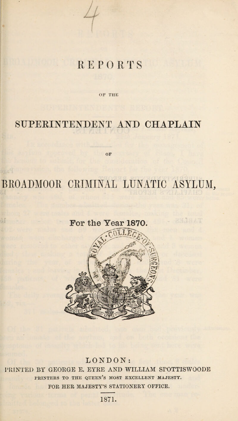R E P 0 R T S or THE SUPERINTENDENT AND CHAPLAIN OF BROADMOOR CRIMINAL LUNATIC ASYLUM, For the Year 1870. LONDON: PRINTED BY GEORGE E, EYRE AND WILLIAM SrOTTISWOODE PRINTERS TO THE QUEEN’S MOST EXCELLENT MAJESTY. EOR HER MAJESTY’S STATIONERY OFEICE. 1871.