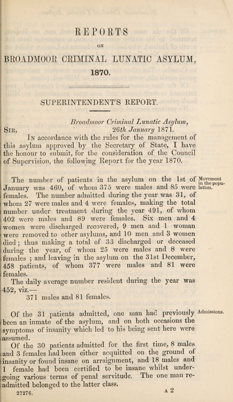 REPORTS ON BROADMOOR CRIMINAL LUNATIC ASYLUM, 1870. SUPERINTENDENT’S REPORT. Broadmoor Criminal Lunatic Asylum, Sir, 26th January 1871. In accordance with the rules for the management of this asylum approved by the Secretary of State, I have the honour to submit, for the consideration of the Council of Supervision, the following Report for the year 1870. The number of patients in the asylum on the 1st of January was 460, of whom 375 were males and 85 were females. The number admitted during the year was 31, of whom 27 were males and 4 were females, making the total number under treatment during the year 491, of whom 402 were males and 89 were females. Six men and 4 women were discharged recovered, 9 men and 1 woman were removed to other asylums, and 10 men and 3 women died; thus making a total of 33 discharged or deceased during the year, of whom 25 were males and 8 were females ; and leaving in the asylum on the 31st December, 458 patients, of whom 377 were males and 81 were females. The daily average number resident during the year was 452, viz.— 371 males and 81 females. Of the 31 patients admitted, one man had previously been an inmate of the asylum, and on both occasions the symptoms of insanity which led to his being sent here were assumed. Of the 30 patients admitted for the first time, 8 males and 3 females had been either acquitted on the ground of insanity or found insane on arraignment, and 18 males and 1 female had been certified to be insane whilst under¬ going various terms of penal servitude. The one man re¬ admitted belonged to the latter class. 27276. 4 ^ Movement in the popu¬ lation. Admissions.