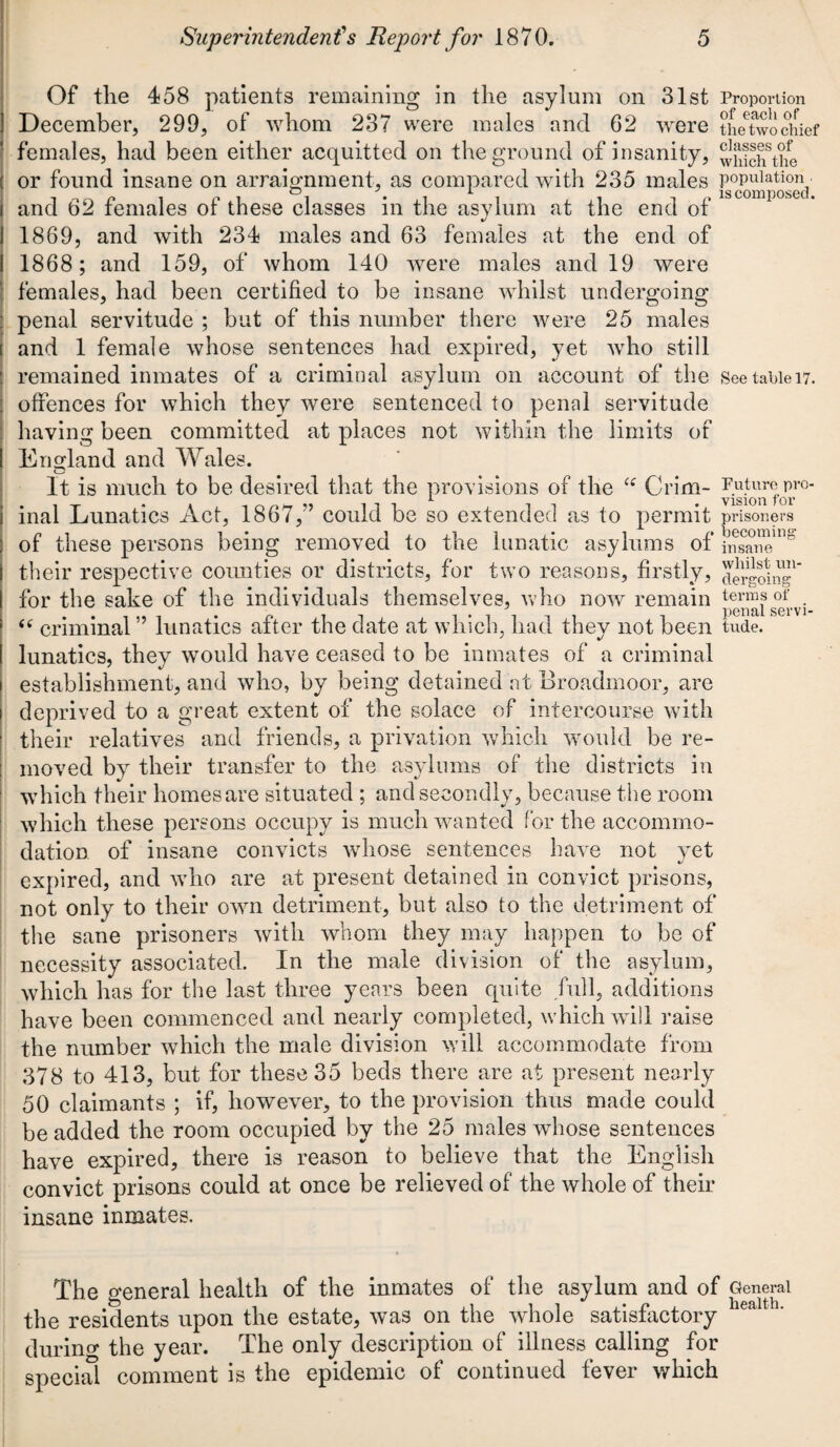 Of the 458 patients remaining in the asylum on 31st Proportion December, 299, of whom 237 were males and 62 were th/twochief females, had been either acquitted on the ground of insanity, ^Sohfthe or found insane on arraignment, as compared with 235 males population o j i. is composed* and 62 females of these classes in the asylum at the end of I 1869, and with 234 males and 63 females at the end of I 1868; and 159, of whom 140 were males and 19 were females, had been certified to be insane whilst undergoing penal servitude ; but of this number there were 25 males and 1 female whose sentences had expired, yet who still remained inmates of a criminal asylum on account of the See table 17. offences for which they were sentenced to penal servitude having been committed at places not within the limits of I England and Wales. t—< It is much to be desired that the provisions of the “ Grim- Future<pr°- i inal Lunatics Act, 1867/’ could be so extended as to permit prisoners of these persons being removed to the lunatic asylums of insane^ their respective counties or districts, for two reasons, firstly, Agoing1 for the sake of the individuals themselves, who now remain terms of . “ criminal ” lunatics after the date at which, had thev not been tude. lunatics, they would have ceased to be inmates of a criminal establishment, and who, by being detained at Broadmoor, are deprived to a great extent of the solace of intercourse with their relatives and friends, a privation which would be re¬ moved by their transfer to the asylums of the districts in which their homes are situated ; and secondly, because the room which these persons occupy is much wanted for the accommo¬ dation of insane convicts whose sentences have not yet expired, and who are at present detained in convict prisons, not only to their own detriment, but also to the detriment of the sane prisoners with whom they may happen to be of necessity associated. In the male division of the asylum, which has for the last three years been quite full, additions have been commenced and nearly completed, which will raise the number which the male division will accommodate from 378 to 413, but for these 35 beds there are at present nearly 50 claimants ; if, however, to the provision thus made could be added the room occupied by the 25 males whose sentences have expired, there is reason to believe that the English convict prisons could at once be relieved of the whole of their insane inmates. The general health of the inmates of the asylum and of General the residents upon the estate, was on the whole satisfactory iea ' ' during the year. The only description of illness calling for special comment is the epidemic of continued fever which