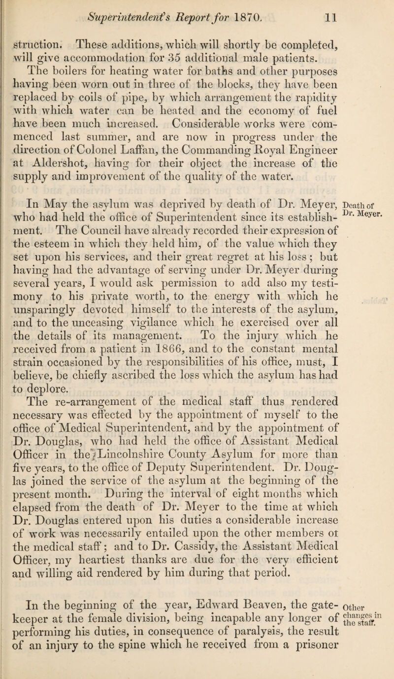 struction. These additions, which will shortly be completed, will give accommodation for 35 additional male patients. The boilers for heating water for baths and other purposes having been worn out in three of the blocks, they have been replaced by coils of pipe, by which arrangement the rapidity with which water can be heated and the economy of fuel have been much increased. Considerable works were com¬ menced last summer, and are now in progress under the direction of Colonel Laffan, the Commanding Royal Engineer at Aldershot, having for their object the increase of the supply and improvement of the quality of the water. In May the asylum was deprived by death of Dr. Meyer, who had held the office of Superintendent since its establish¬ ment. The Council have already recorded their expression of the esteem in which they held him, of the value which they set upon his services, and their great regret at his loss ; but having had the advantage of serving under Dr. Meyer during several years, I would ask permission to add also my testi¬ mony to his private worth, to the energy with which he unsparingly devoted himself to the interests of the asylum, and to the unceasing vigilance which he exercised over all the details of its management. To the injury which he received from a patient in 1866, and to the constant mental strain occasioned by the responsibilities of his office, must, I believe, be chiefly ascribed the loss which the asylum has had to deplore. The re-arrangement of the medical staff thus rendered necessary was effected by the appointment of myself to tho office of Medical Superintendent, and by the appointment of Dr. Douglas, who had held the office of Assistant Medical O ~ O Officer in the|Lincolnshire County Asylum for more than five years, to the office of Deputy Superintendent. Dr. Doug¬ las joined the service of the asylum at the beginning of the present month. During the interval of eight months which elapsed from the death of Dr. Meyer to the time at which Dr. Douglas entered upon his duties a considerable increase of work was necessarily entailed upon the other members ot the medical staff; and to Dr. Cassidy, the Assistant Medical Officer, my heartiest thanks are due for the very efficient and willing aid rendered by him during that period. In the beginning of the year, Edward Beaven, the gate¬ keeper at the female division, being incapable any longer of performing his duties, in consequence of paralysis, the result of an injury to the spine which he received from a prisoner Death of Dr. Meyer. Other changes in the staff.