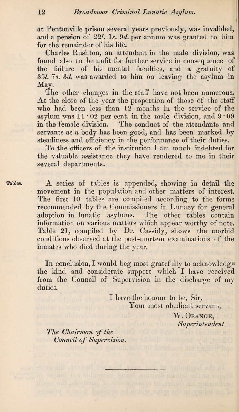 Tables. ' at Pentonville prison several years previously, was invalided, and a pension of 22/. Is. 9d. per annum was granted to him for the remainder of his life. Charles Kushton, an attendant in the male division, was found also to be unfit for further service in consequence of the failure of his mental faculties, and a gratuity of 35/. 7s. 3d. was awarded to him on leaving the asylum in May. The other changes in the staff have not been numerous. At the close of the year the proportion of those of the staff who had been less than 12 months in the service of the asylum was 11*02 per cent, in the male division, and 9 * 09 in the female division. The conduct of the attendants and servants as a body has been good, and has been marked by steadiness and efficiency in the performance of their duties. To the officers of the institution I am much indebted for the valuable assistance they have rendered to me in their several departments. A series of tables is appended, showing in detail the movement in the population and other matters of interest. The first 10 tables are compiled according to the forms recommended by the Commissioners in Lunacy for general adoption in lunatic asylums. The other tables contain information on various matters which appear worthy of note. Table 21, compiled by Dr. Cassidy, shows the morbid conditions observed at the post-mortem examinations of the inmates who died during the year. In conclusion, I would beg most gratefully to acknowledge the kind and considerate support which I have received from the Council of Supervision in the discharge of my duties. I have the honour to be, Sir, Your most obedient servant, W. Orange, Superintendent The Chairman of the Council of Supervision.