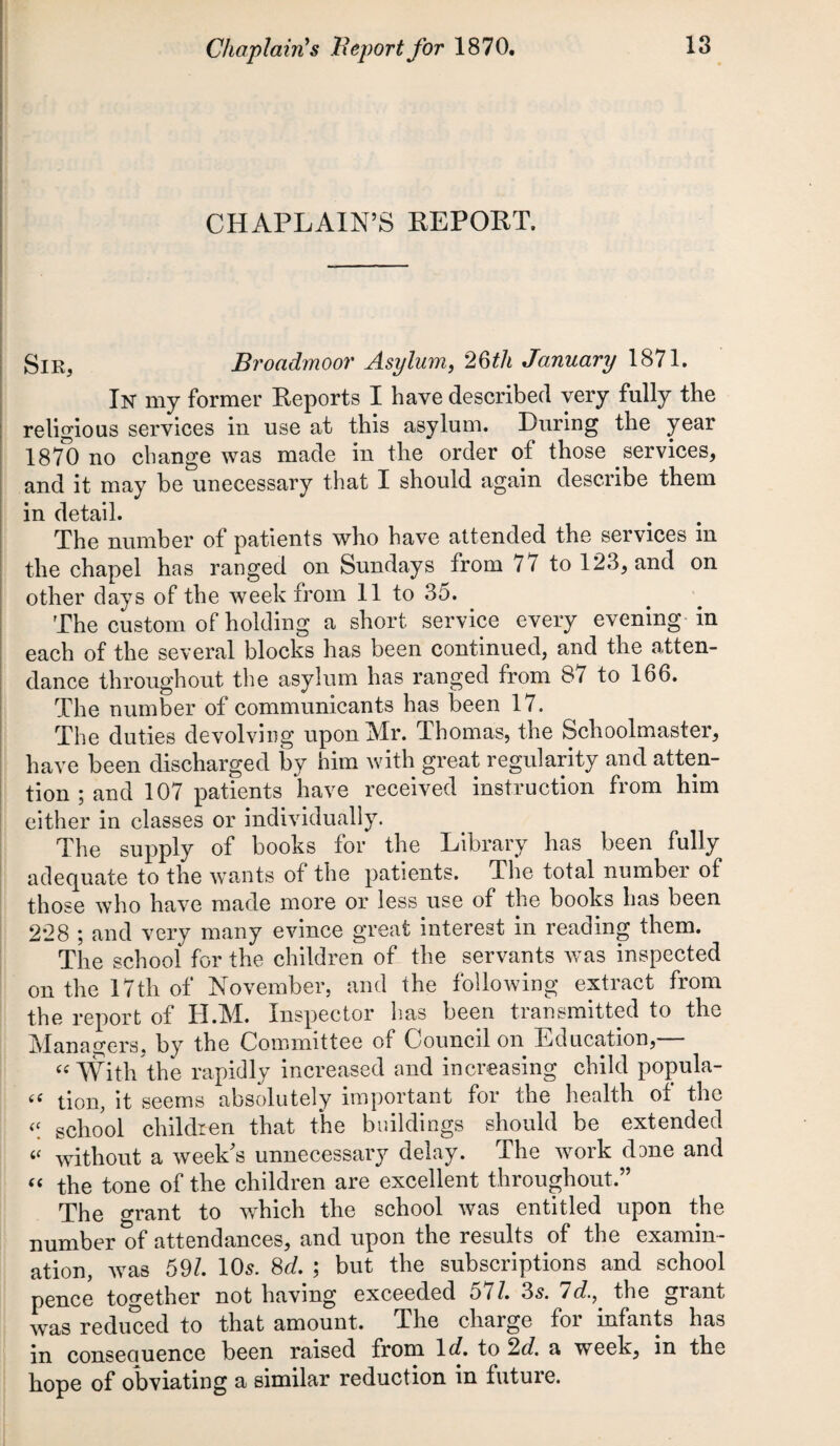 Chaplain's Report for 1870. CHAPLAIN’S REPORT. Sir5 Broadmoor Asylum, 26th January 1871. In' my former Reports I have described very fully the religious services in use at this asylum. Luring the year 187*0 no change was made in the order of those services, and it may be unecessary that I should again describe them in detail. The number of patients who have attended the services in the chapel has ranged on Sundays from / 7 to 123, and on other days of the week from 11 to 35. The custom of holding a short service every evening in each of the several blocks has been continued, and the atten¬ dance throughout the asylum has ranged from 87 to 166. The number of communicants has been 17. The duties devolving upon Mr. Thomas, the Schoolmaster, have been discharged by him with great regularity and atten¬ tion ; and 107 patients have received instruction from him either in classes or individually. The supply of books for the Library has been fully adequate to the wants of the patients. The total number of those who have made more or less use of the books has been 2*28 ; and very many evince great interest in reading them. The school for the children of the servants was inspected on the 17th of November, and the following extract from the report of H.M. Inspector has been transmitted to the Managers, by the Committee of Council on Education, “ With the rapidly increased and increasing child popula- “ tion, it seems absolutely important for the health of the << school children that the buildings should be extended « without a week's unnecessary delay. The work dane and “ the tone of the children are excellent throughout.” The grant to which the school was entitled upon the number of attendances, and upon the results of the examin¬ ation, was 591 10s. 8d. ; but the subscriptions and school pence together not having exceeded 57/. 3s. Id., the grant was reduced to that amount. The charge for infants has in conseouence been raised from 1 d. to 2d. a week, in the hope of obviating a similar reduction in future.