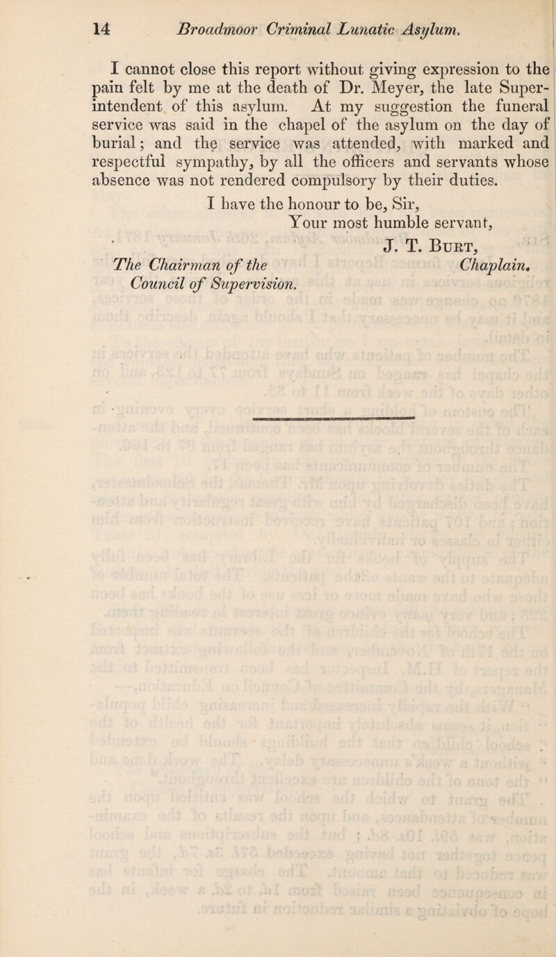 I cannot close this report without giving expression to the pain felt by me at the death of Dr. Meyer, the late Super¬ intendent of this asylum. At my suggestion the funeral service was said in the chapel of the asylum on the day of burial; and the service was attended, with marked and respectful sympathy, by all the officers and servants whose absence was not rendered compulsory by their duties. I have the honour to be. Sir, Your most humble servant, J. T. Burt, The Chairman of the Chaplain* Council of Supervision.