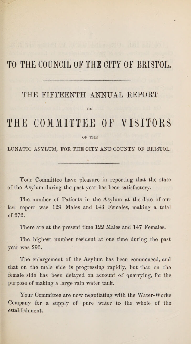 TO THE COUNCIL OF THE CITY OF BRISTOL. THE FIFTEENTH ANNUAL REPORT OF THE COMMITTEE OE VISITORS OF THE LUNATIC ASYLUM, FOE THE CITY AND COUNTY OF BRISTOL, Your Committee have pleasure in reporting that the state of the Asylum during the past year has been satisfactory. The number of Patients in the Asylum at the date of our last report was 129 Males and 143 Females, making a total of 272. There are at the present time 122 Males and 147 Females. The highest number resident at one time during the past year was 293. The enlargement of the Asylum has been commenced, and that on the male side is progressing rapidly, but that on the female side has been delayed on account of quarrying, for the purpose of making a large rain water tank. Your Committee are now negotiating with the Water-Works Company for a supply of pure water to* the whole of the establishment.