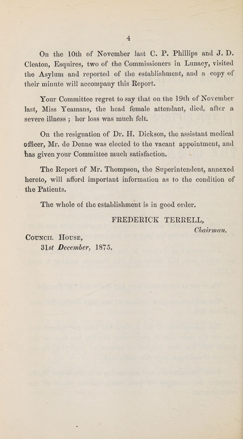 On the 10th of November last 0. P. Phillips and J. D. Cleaton, Esquires, two of the Commissioners in Lunacy, visited the Asylum and reported of the establishment, and a copy of their minute will accompany this Report. Your Committee regret to say that on the 19th of November last, Miss Yeamans, the head female attendant, died, after a severe illness ; her loss was much felt. On the resignation of Dr. H. Dickson, the assistant medical officer, Mr. de Denne was elected to the vacant appointment, and has given your Committee much satisfaction. The Report of Mr. Thompson, the Superintendent, annexed hereto, will afford important information as to the condition of the Patients. The whole of the establishment is in good order. Council House, 31sf December, FREDERICK TERRELL, Chairman, 1875,