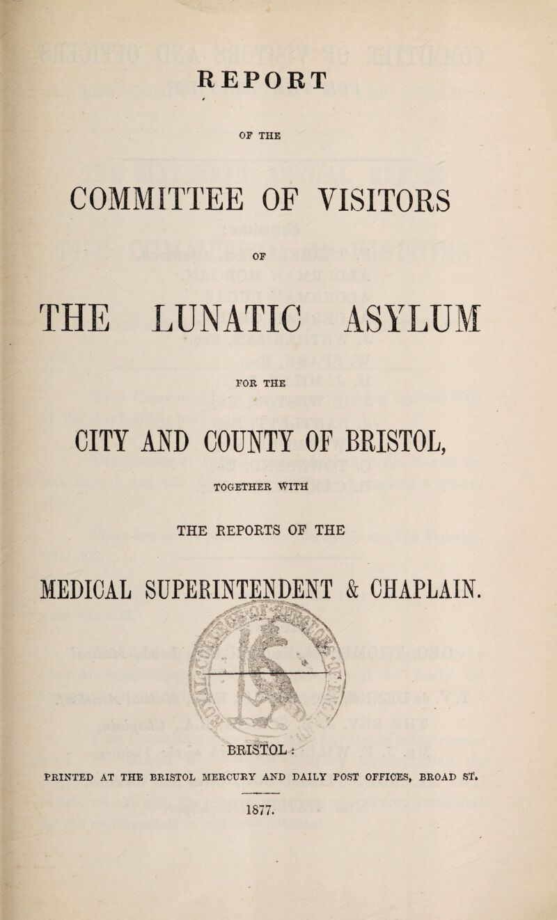 REPORT OF THE COMMITTEE OF OF THE LUNATIC FOR THE VISITORS CITY AND COUNTY OF BRISTOL, TOGETHER WITH MEDICAL THE REPORTS OF THE BRISTOL i CHAPLAIN. PRINTED AT THE BRISTOL MERCURY AND DAILY POST OFFICES, BROAD ST* 1877.