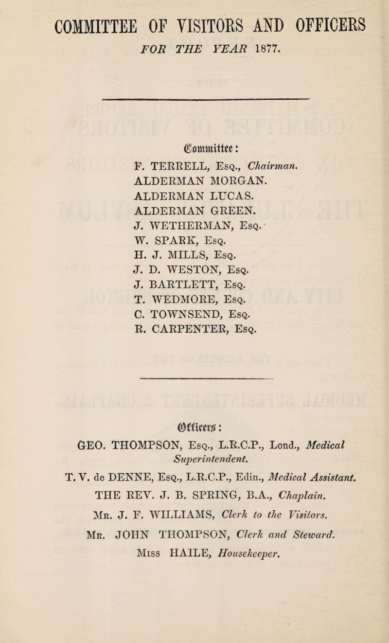 COMMITTEE OF VISITORS AND OFFICERS FOR THE YEAR 1877. Cmnmltite: F. TERRELL, Esq., Chairman. ALDERMAN MORGAN. ALDERMAN LUCAS. ALDERMAN GREEN. J. WETHERMAN, Esq. W. SPARK, Esq. H. J. MILLS, Esq. J. D. WESTON, Esq. J. BARTLETT, Esq. T. WEDMORE, Esq. C. TOWNSEND, Esq. R. CARPENTER, Esq. (LEO. THOMPSON, Esq., L.R.C.P., Lond., Medical Superintendent. T. Y. de DENNE, Esq., L.R.C.P., Edin., Medical Assistant. THE REV. J. B. SPRING, B.A., Chaplain. Mr. J. F. WILLIAMS, Clerk to the Visitors. Mr. JOHN THOMPSON, Clerk and Steivard. Miss HAILE, Housekeeper.