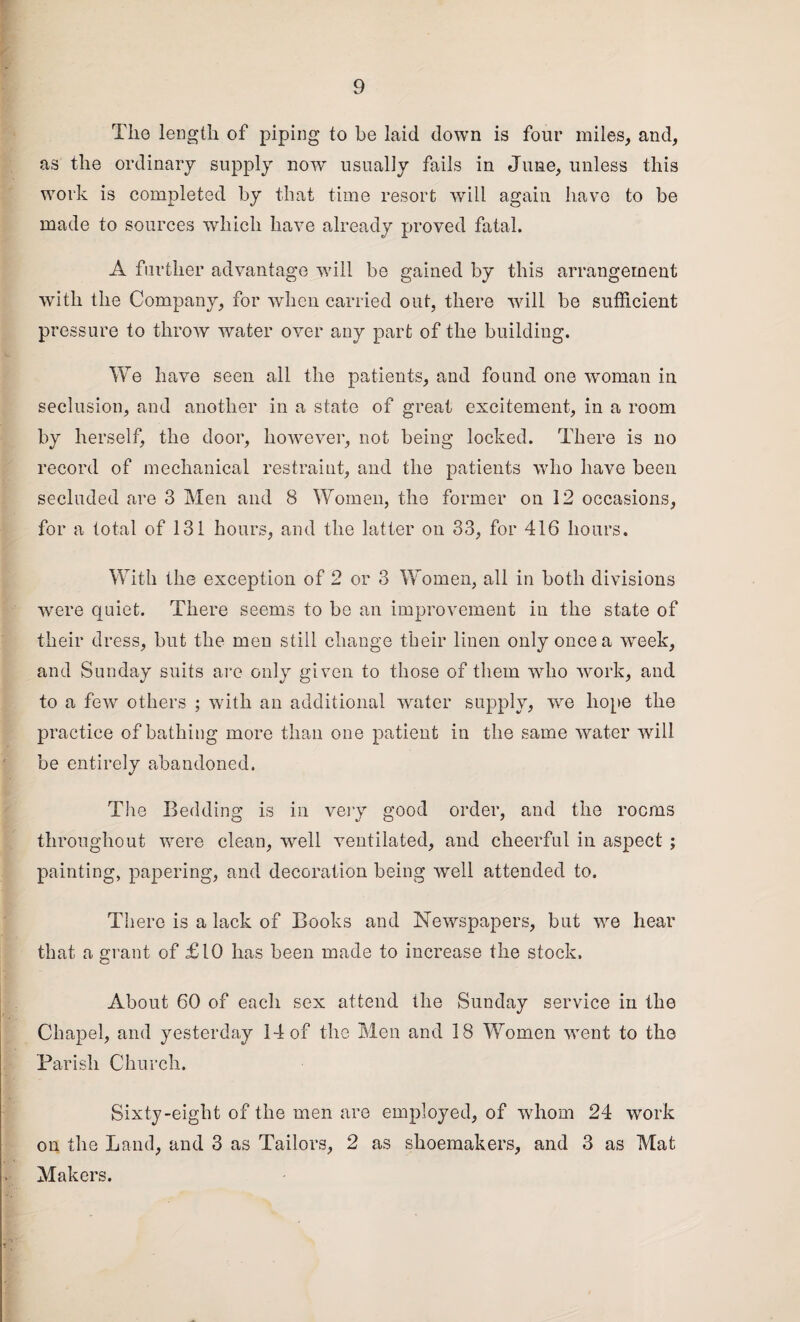 The length of piping to be laid down is four miles, and, as the ordinary supply now usually fails in June, unless this work is completed by that time resort will again have to be made to sources which have already proved fatal. A further advantage will be gained by this arrangement with the Company, for when carried out, there will be sufficient pressure to throw water over any part of the building. We have seen all the patients, and found one woman in seclusion, and another in a state of great excitement, in a room by herself, the door, however, not being locked. There is no record of mechanical restraint, and the patients who have been secluded are 3 Men and 8 Women, the former on 12 occasions, for a total of 131 hours, and the latter on 33, for 416 hours. With the exception of 2 or 3 Women, all in both divisions were quiet. There seems to be an improvement in the state of their dress, but the men still change their linen only once a week, and Sunday suits are only given to those of them who work, and to a few others ; with an additional water supply, wre hope the practice of bathing more than one patient in the same water will be entirely abandoned. The Bedding is in very good order, and the rooms throughout were clean, well ventilated, and cheerful in aspect ; painting, papering, and decoration being well attended to. There is a lack of Books and Newspapers, but we hear that a grant of £10 has been made to increase the stock. About 60 of each sex attend the Sunday service in the Chapel, and yesterday 14 of the Men and 18 Women went to the Parish Church. Sixty-eight of the men are employed, of whom 24 work on the Land, and 3 as Tailors, 2 as shoemakers, and 3 as Mat Makers.