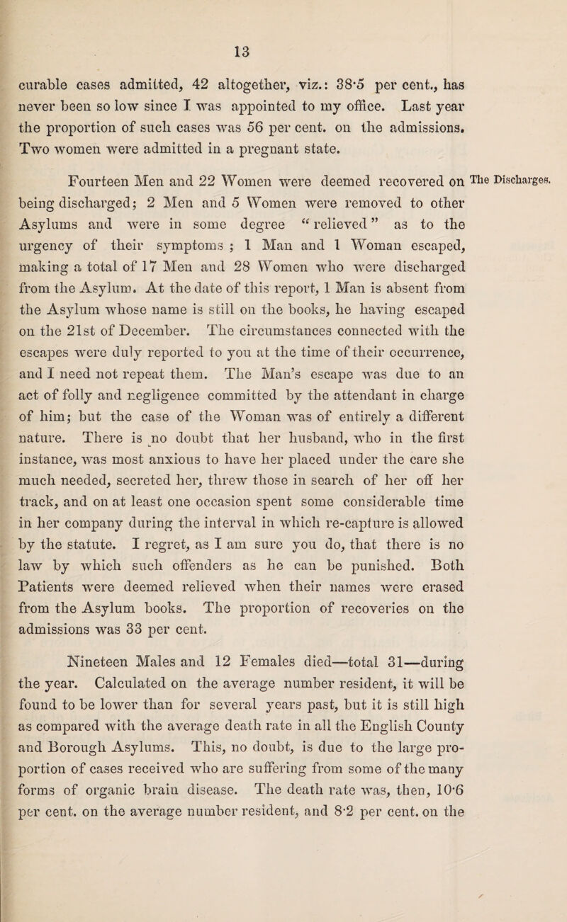 curable cases admitted, 42 altogether, viz.: 38*5 per cent., has never been so low since I was appointed to my office. Last year the proportion of such cases was 56 per cent, on the admissions. Two women were admitted in a pregnant state. Fourteen Men and 22 Women were deemed recovered on The Discharges, being discharged; 2 Men and 5 Women were removed to other Asylums and were in some degree “ relieved ” as to the urgency of their symptoms ; 1 Man and 1 Woman escaped, making a total of 17 Men and 28 Women who were discharged from the Asylum. At the date of this report, 1 Man is absent from the Asylum whose name is still on the books, he having escaped on the 21st of December. The circumstances connected with the escapes were duly reported to you at the time of their occurrence, and I need not repeat them. The Man’s escape was due to an act of folly and negligence committed by the attendant in charge of him; but the case of the Woman was of entirely a different nature. There is no doubt that her husband, who in the first instance, was most anxious to have her placed under the care she much needed, secreted her, threw those in search of her off her track, and on at least one occasion spent some considerable time in her company during the interval in which re-capture is allowed by the statute. I regret, as I am sure you do, that there is no law by which such offenders as he can be punished. Both Patients were deemed relieved when their names were erased from the Asylum books. The proportion of recoveries on the admissions was 33 per cent. Nineteen Males and 12 Females died—total 31—during the year. Calculated on the average number resident, it will be found to be lower than for several years past, but it is still high as compared with the average death rate in all the English County and Borough Asylums. This, no doubt, is due to the large pro¬ portion of cases received who are suffering from some of the many forms of organic brain disease. The death rate was, then, 10*6 per cent, on the average number resident, and 8*2 per cent, on the ✓