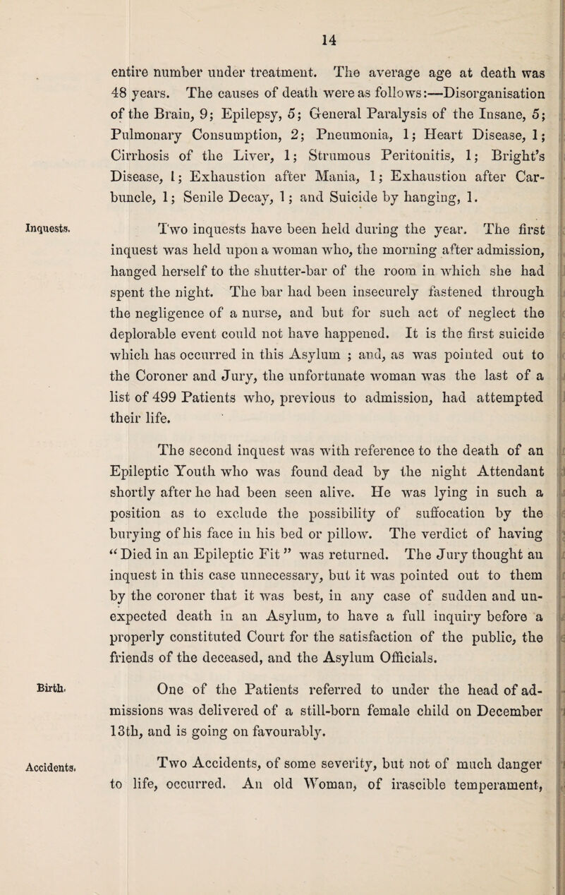 Inquests. Birth. Accidents. entire number under treatment. The average age at death was 48 years. The causes of death were as followsDisorganisation of the Brain, 9; Epilepsy, 5; General Paralysis of the Insane, 5; Pulmonary Consumption, 2; Pneumonia, 1; Heart Disease, 1; Cirrhosis of the Liver, 1; Strumous Peritonitis, 1; Bright’s Disease, 1; Exhaustion after Mania, 1; Exhaustion after Car¬ buncle, 1; Senile Decay, 1; and Suicide by hanging, 1. Two inquests have been held during the year. The first inquest was held upon a woman who, the morning after admission, hanged herself to the shutter-bar of the room in which she had spent the night. The bar had been insecurely fastened through the negligence of a nurse, and but for such act of neglect the deplorable event could not have happened. It is the first suicide which lias occurred in this Asylum ; and, as was pointed out to the Coroner and Jury, the unfortunate woman was the last of a list of 499 Patients who, previous to admission, had attempted their life. The second inquest was with reference to the death of an Epileptic Youth who was found dead by the night Attendant shortly after he had been seen alive. He was lying in such a position as to exclude the possibility of suffocation by the burying of his face in his bed or pillow. The verdict of having “Died in an Epileptic Fit ” was returned. The Jury thought an inquest in this case unnecessary, but it was pointed out to them by the coroner that it was best, in any case of sudden and un¬ expected death in an Asylum, to have a full inquiry before a properly constituted Court for the satisfaction of the public, the friends of the deceased, and the Asylum Officials. One of the Patients referred to under the head of ad¬ missions was delivered of a still-born female child on December 13th, and is going on favourably. Two Accidents, of some severity, but not of much danger to life, occurred. An old Woman, of irascible temperament,