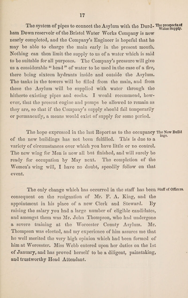 The system of pipes to connect the Asylum with the Durd-T^ater Supply1 ham Down reservoir of the Bristol Water Works Company is now nearly completed,, and the Company’s Engineer is hopeful that ho may he able to charge the main early in the present month. Nothing can then limit the supply to us of a water which is said to be suitable for all purposes. The Company’s pressure will give us a considerable “ head ” of water to be used in the case of a fire, there being sixteen hydrants inside and outside the Asylum. The tanks in the towers will be filled from the main, and from these the Asylum will be supplied with water through the hitherto existing pipes and cocks. I would recommend, how¬ ever, that the present engine and pumps be allowed to remain as they are, so that if the Company’s supply should fail temporarily or permanently, a means would exist of supply for some period. The hope expressed in the last Deport as to the occupancy The New Build of the new buildings has not been fulfilled. This is due to a variety of circumstances over which you have little or no control. The new wing for Men is now all but finished, and will surely be ready for occupation by May next. The completion of the Women’s wing will, I have no doubt, speedily follow on that event. The only change which has occurred in the staff has been staff of Officers, consequent on the resignation of Mr. F. A. King, and the appointment in his place of a new Clerk and Steward. By raising the salary you had a large number of eligible candidates, and amongst them was Mr. John Thompson, who had undergone a severe training at the Worcester County Asylum. Mr. Thompson was elected, and my experience of him assures me that he well merited the very high opinion which had been formed of him at Worcester. Miss Webb entered upon her duties on the 1st of January, and has proved herself to be a diligent, painstaking, and trustworthy Head Attendant.