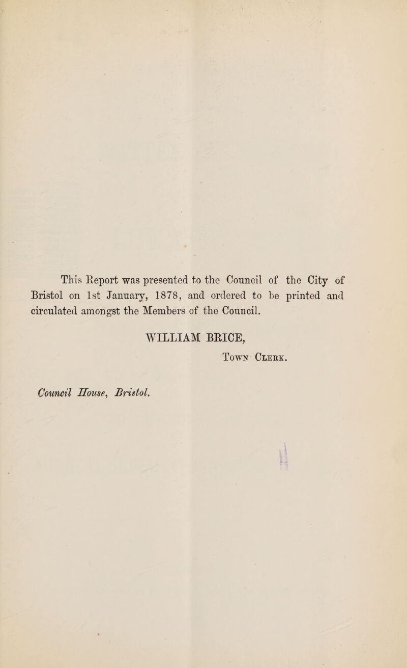 This Beport was presented to the Council of the City of Bristol on 1st January, 1878, and ordered to be printed and circulated amongst the Members of the Council. WILLIAM BBICE, Town Clerk. Council House, Bristol,