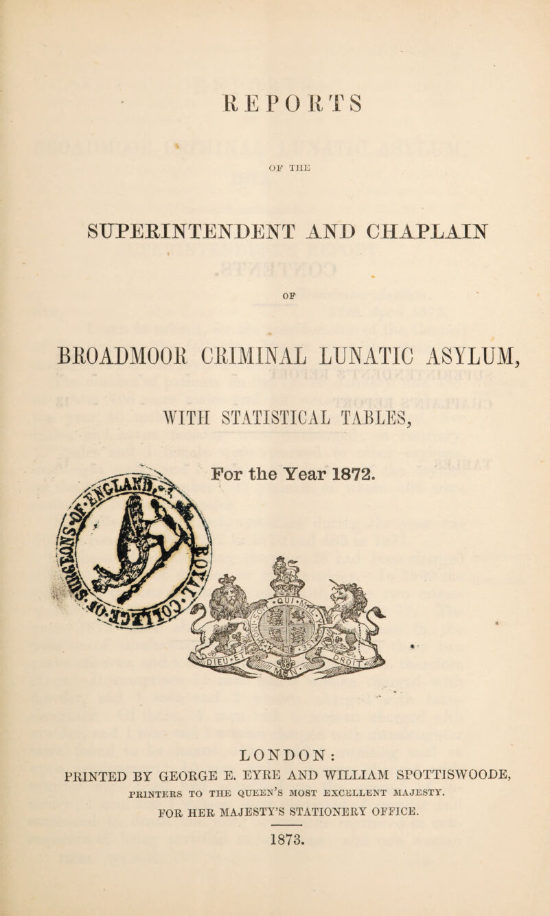 REPO R T S OF THE SUPERINTENDENT AND CHAPLAIN OF BROADMOOR CRIMINAL LUNATIC ASYLUM, WITH STATISTICAL TABLES, * ' ft LONDON: PRINTED BY GEORGE E. EYRE AND WILLIAM SPOTTISWOODE, PRINTERS TO THE QUEEN’S MOST EXCELLENT MAJESTY. EOR HER MAJESTY’S STATIONERY OFEJCE. 1873.