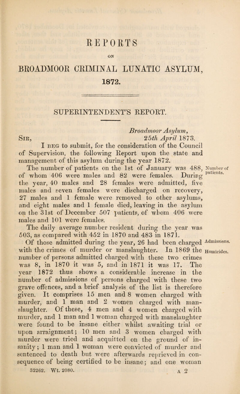 REPORTS BROADMOOR CRIMINAL LUNATIC ASYLUM, 1872. SUPERINTENDENT’S REPORT. Broadmoor Asylum, Sir, 2 5 th April 1873. I beg to submit, for the consideration of the Council of Supervision, the following Report upon the state and management of this asylum during the year 1872. The number of patients on the 1st of January was 488, of whom 406 were males and 82 were females. During the year, 40 males and 28 females were admitted, five males and seven females were discharged on recovery, 27 males and 1 female were removed to other asylums, and eight males and 1 female died, leaving in the asylum on the 31st of December 507 patients, of whom 406 were males and 101 were females. The daily average number resident during the year was 503, as compared with 452 in 1870 and 483 in 1871. Of those admitted during the year, 26 had been charged with the crimes of murder or manslaughter. In 1869 the number of persons admitted charged with these two crimes was 8, in 1870 it -was 5, and in 1871 it was 17. The year 1872 thus shows a considerable increase in the number of admissions of persons charged with these two grave offences, and a brief analysis of the list is therefore given. It comprises 15 men and 8 women charged with murder, and 1 man and 2 women charged with man- slaughter. Of these, 4 men and 4 women charged with murder, and 1 man and 1 woman charged with manslaughter were found to be insane either whilst awaiting trial or upon arraignment; 10 men and 3 women charged with murder were tried and acquitted on the ground of in¬ sanity ; 1 man and 1 woman were convicted of murder and sentenced to death but were afterwards reprieved in con¬ sequence of being certified to be insane; and one woman 32262. Wt. 2080. A 2 Number of patients. Admissions. Homicides.