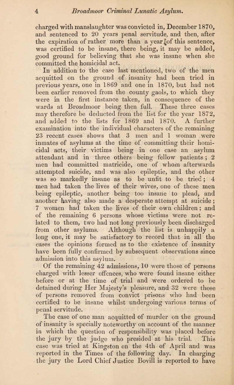 charged with manslaughter was convicted in, December 1870, and sentenced to 20 years penal servitude, and then, after the expiration of rather more than a yearJof this sentence, was certified to be insane, there being, it may be added, good ground for believing that she was insane when she committed the homicidal act. In addition to the case last mentioned, two of the men acquitted on the ground of insanity had been tried in previous years, one in 1869 and one in 1870, but had not been earlier removed from the county gaols, to which they were in the first instance taken, in consequence of the wards at Broadmoor being then full. These three cases may therefore be deducted from the list for the year 1872, and added to the lists for 1869 and 1870. A further examination into the individual characters of the remaining 23 recent cases shows that 3 men and 1 woman were inmates of asylums at the time of committing their homi¬ cidal acts, their victims being in one case an asylum attendant and in three others being fellow patients ; 2 men had committed matricide, one of whom afterwards attempted suicide, and was also epileptic, and the other was so markedly insane as to be unfit to be tried ; 4 men had taken the lives of their wives, one of these men being epileptic, another being too insane to plead, and another having also made a desperate attempt at suicide; 7 women had taken the lives of their own children; and of the remaining 6 persons whose victims were not re¬ lated to them, two had not long previously been discharged from other asylums. Although the list is unhappily a long one, it may be satisfactory to record that in all the cases the opinions formed as to the existence of insanity have been fully confirmed by subsequent observations since admission into this asylum. Of the remaining 42 admissions, 10 were those of persons charged with lesser offences, who were found insane either before or at the time of trial and were ordered to be detained during Her Majesty’s pleasure, and 32 were those of persons removed from convict prisons who had been certified to be insane whilst undergoing various terms of penal servitude. The case of one man acquitted of murder on the ground of insanity is specially noteworthy on account of the manner in which the question of responsibility was placed before the jury by the judge who presided at his trial. This case was tried at Kingston on the 4th of April and was reported in the Times of the following day. In charging the jury the Lord Chief Justice Bovill is reported to have