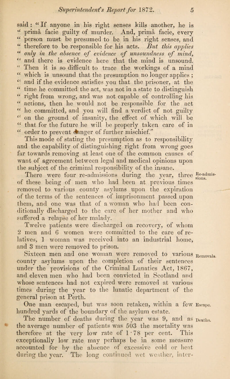 said : “ If anyone in his right senses kills another, he is u prima facie guilty of murder. And, prima facie, every “ person must be presumed to be in his right senses, and “ therefore to be responsible for his acts. But this applies “ only in the absence of evidence of unsoundness of mind, “ and there is evidence here that the mind is unsound. “ Then it is so difficult to trace the workings of a mind “ which is unsound that the presumption no longer applies ; fC and if the evidence satisfies you that the prisoner, at the “ time he committed the act, was not in a state to distinguish “ right from wrong, and was not capable of controlling his “ actions, then he would not be responsible for the act “ he committed, and you will find a verdict of not guilty on the ground of insanity, the effect of which will be “ that for the future he will be properly taken care of in ec order to prevent linger of further mischief/' This mode of stating the presumption as to responsibility and the capability of distinguishing right from wrong goes far towards removing at least one of the common causes of want of agreement between legal and medical opinions upon the subject of the criminal responsibility of the insane. There were four re-admissions during the year, three 5®^asdmis' of these being of men who had been at previous times removed to various county asylums upon the expiration of the terms of the sentences of imprisonment passed upon them, and one was that of a woman who had been con¬ ditionally discharged to the care of her mother and who suffered a relapse of her malady. Twelve patients were discharged on recovery, of whom 2 men and 6 women were committed to the care of re¬ latives, 1 woman was received into an industrial home, and 3 men were removed to prison. Sixteen men and one woman were removed to various Removals, county asylums upon the completion of their sentences under the provisions of the Criminal Lunatics Act, 1867, and eleven men who had been convicted in Scotland and whose sentences had not expired were removed at various times during the year to the lunatic department of the general prison at Perth. One man escaped, but was soon retaken, within a few Escape, hundred yards of the boundary of the asylum estate. The number of deaths during the year was 9, and as Deaths, the average number of patients was 503 the mortality was therefore at the very low rate of 1’78 per cent. This exceptionally low rate may perhaps be in some measure accounted for by the absence of excessive cold or heat during the year. The long continued wet weather, inter-