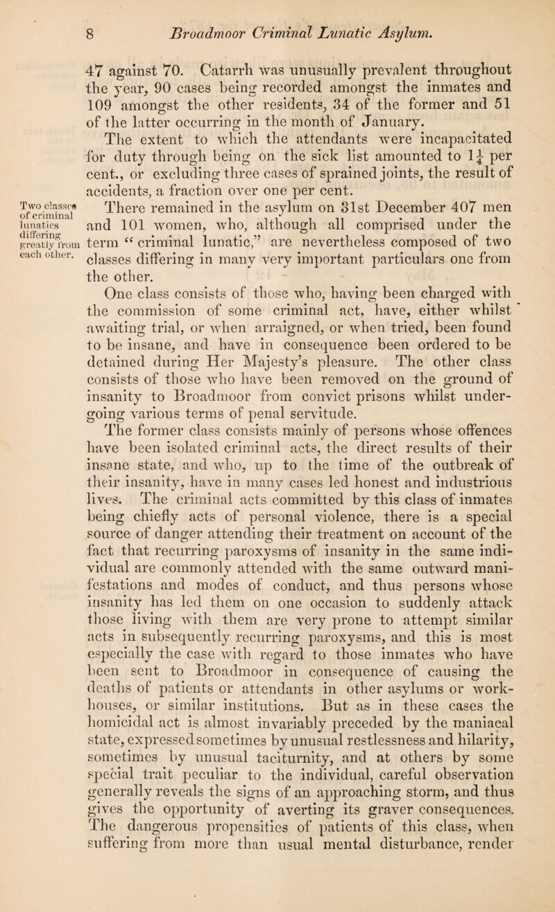 Two classes of criminal lunatics differing greatly from each other. 47 against 70. Catarrh was unusually prevalent throughout the year, 90 cases being recorded amongst the inmates and 109 amongst the other residents, 34 of the former and 51 of the latter occurring in the month of January. The extent to which the attendants were incapacitated for duty through being on the sick list amounted to 1J per cent., or excluding three cases of sprained joints, the result of accidents, a fraction over one per cent. There remained in the asylum on 31st December 407 men and 101 women, who, although all comprised under the term “ criminal lunatic,” are nevertheless composed of two classes differing in many very important particulars one from the other. One class consists of those who, having been charged with the commission of some criminal act, have, either whilst awaiting trial, or when arraigned, or when tried, been found to be insane, and have in consequence been ordered to be detained during Her Majesty’s pleasure. The other class consists of those who have been removed on the ground of insanity to Broadnmor from convict prisons whilst under¬ going various terms of penal servitude. The former class consists mainly of persons whose offences have been isolated criminal acts, the direct results of their insane state, and who, up to the time of the outbreak of their insanity, have in many cases led honest and industrious lives. The criminal acts committed by this class of inmates being chiefly acts of personal violence, there is a special source of danger attending their treatment on account of the fact that recurring paroxysms of insanity in the same indi¬ vidual are commonly attended with the same outward mani¬ festations and modes of conduct, and thus persons whose insanity has led them on one occasion to suddenly attack those living with them are very prone to attempt similar acts in subsequently recurring paroxysms, and this is most especially the case with regard to those inmates who have been sent to Broadmoor in consequence of causing the deaths of patients or attendants in other asylums or work- houses, or similar institutions. But as in these cases the homicidal act is almost invariably preceded by the maniacal state, expressed sometimes by unusual restlessness and hilarity, sometimes by unusual taciturnity, and at others by some special trait peculiar to the individual, careful observation generally reveals the signs of an approaching storm, and thus gives the opportunity of averting its graver consequences. The dangerous propensities of patients of this class, when suffering from more than usual mental disturbance, render