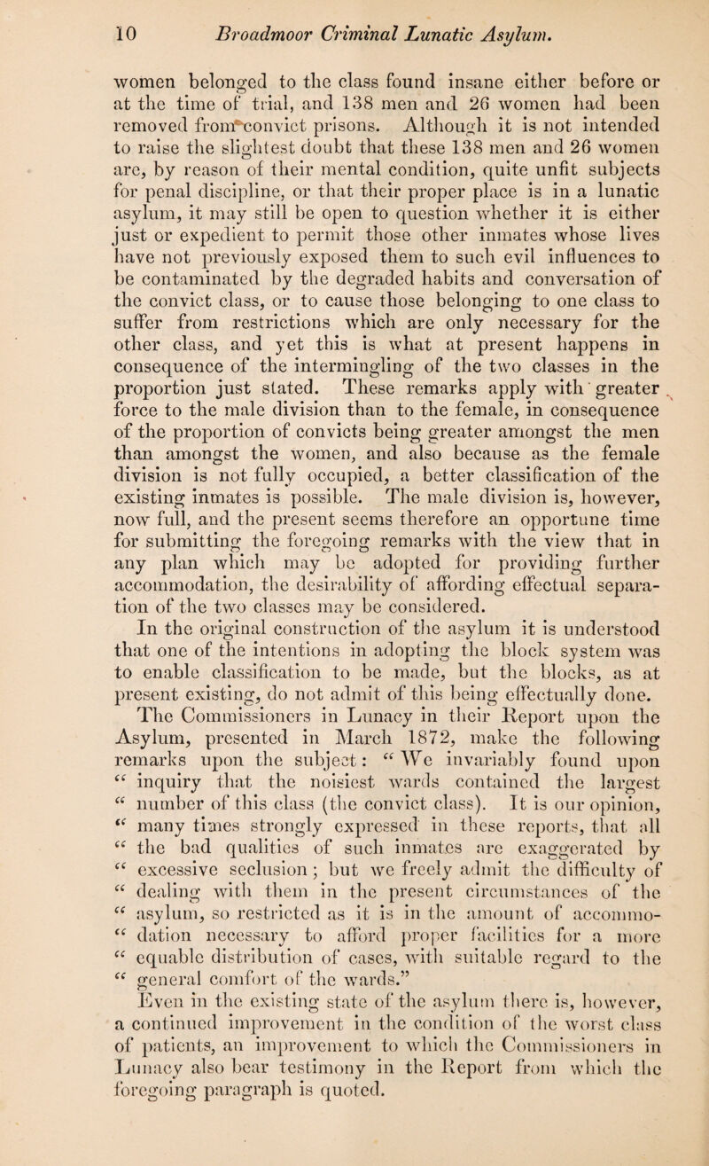 women belonged to the class found insane either before or at the time of trial, and 138 men and 26 women had been removed from*t3onvict prisons. Although it is not intended to raise the slightest doubt that these 138 men and 26 women are, by reason of their mental condition, quite unfit subjects for penal discipline, or that their proper place is in a lunatic asylum, it may still be open to question whether it is either just or expedient to permit those other inmates whose lives have not previously exposed them to such evil influences to be contaminated by the degraded habits and conversation of the convict class, or to cause those belonging to one class to suffer from restrictions which are only necessary for the other class, and yet this is what at present happens in consequence of the intermingling of the two classes in the proportion just stated. These remarks apply with greater force to the male division than to the female, in consequence of the proportion of convicts being greater amongst the men than amongst the women, and also because as the female division is not fully occupied, a better classification of the existing inmates is possible. The male division is, however, now full, and the present seems therefore an opportune time for submitting the foregoing remarks with the view that in any plan which may be adopted for providing further accommodation, the desirability of affording effectual separa¬ tion of the two classes may be considered. In the original construction of the asylum it is understood that one of the intentions in adopting the block system was to enable classification to be made, but the blocks, as at present existing, do not admit of this being effectually done. The Commissioners in Lunacy in their Report upon the Asylum, presented in March 1872, make the following remarks upon the subject: “We invariably found upon inquiry that the noisiest wards contained the largest “ number of this class (the convict class). It is our opinion, i( many times strongly expressed in these reports, that all “ the bad qualities of such inmates are exaggerated by fC excessive seclusion ; but we freely admit the difficulty of “ dealing with them in the present circumstances of the “ asylum, so restricted as it is in the amount of accommo- dation necessary to afford proper facilities for a more “ equable distribution of cases, with suitable regard to the general comfort of the wards.” Even in the existing state of the asylum there is, however, a continued improvement in the condition of the worst class of patients, an improvement to which the Commissioners in Lunacy also bear testimony in the Report from which the foregoing paragraph is quoted.