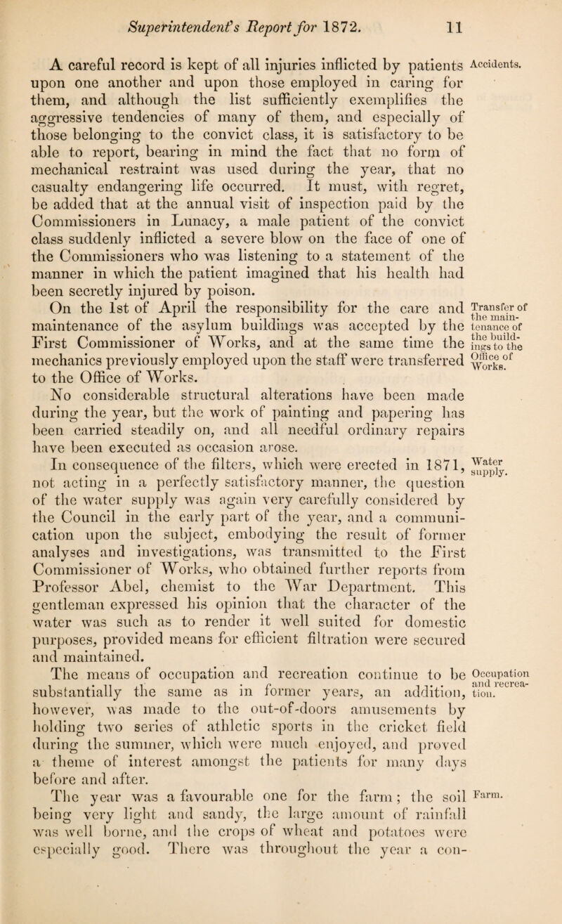 A careful record is kept of all injuries inflicted by patients Accidents, upon one another and upon those employed in caring for them, and although the list sufficiently exemplifies the aggressive tendencies of many of them, and especially of those belonging to the convict class, it is satisfactory to be able to report, bearing in mind the fact that no form of mechanical restraint was used during the year, that no casualty endangering life occurred. It must, with regret, be added that at the annual visit of inspection paid by the Commissioners in Lunacy, a male patient of the convict class suddenly inflicted a severe blow on the face of one of the Commissioners who was listening to a statement of the manner in which the patient imagined that his health had been secretly injured by poison. On the 1st of April the responsibility for the cn maintenance of the asylum buildings was accepted First Commissioner of Works, and at the same ti mechanics previously employed upon the staff were transferred 5E?Lof to the Office of Works. No considerable structural alterations have been made during the year, but the work of painting and papering has been carried steadily on, and all needful ordinary repairs have been executed as occasion arose. In consequence of the filters, which were erected in 1871, not acting in a perfectly satisfactory manner, the question of the water supply was again very carefully considered by the Council in the early part of the year, and a communi¬ cation upon the subject, embodying the result of former analyses and investigations, was transmitted to the First Commissioner of Works, who obtained further reports from Professor Abel, chemist to the War Department. This gentleman expressed his opinion that the character of the water was such as to render it well suited for domestic purposes, provided means for efficient filtration were secured and maintained. The means of occupation and recreation continue to be Occupation • r it,. and recrea- substantially the same as m former years, an addition, tiou. however, was made to the out-of-doors amusements by holding two series of athletic sports in the cricket field during the summer, which were much enjoyed, and proved a theme of interest amongst the patients for many days before and after. The year was a favourable one for the farm; the soil Farm* being very light and sandy, the large amount of rainfall was well borne, and the crops of wheat and potatoes were especially good. There was throughout the year a con- re and by the me the Transfer of the main¬ tenance of the build¬ ings to the