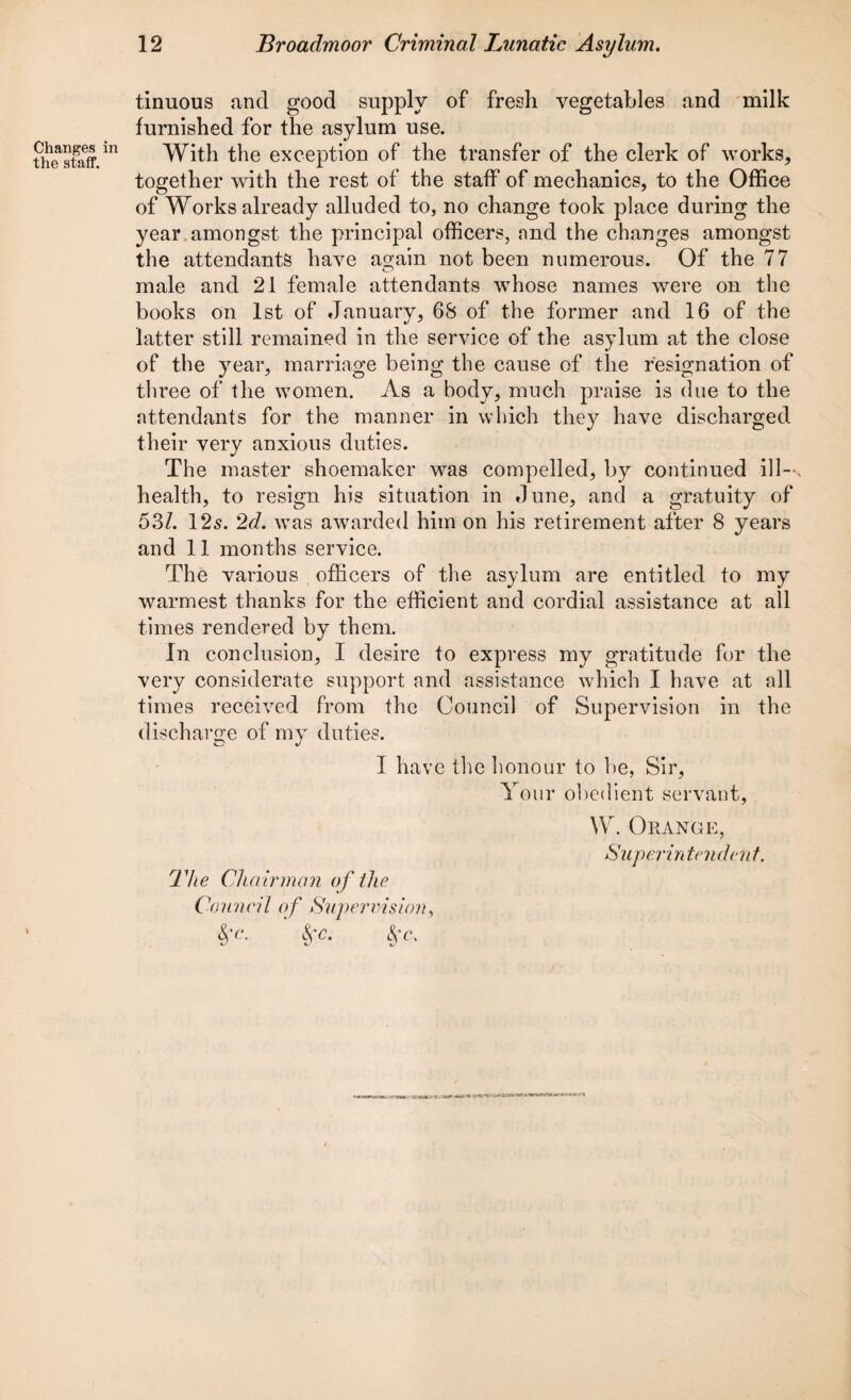 Changes in the staff. i tinuous and good supply of fresh vegetables and milk furnished for the asylum use. With the exception of the transfer of the clerk of works, together with the rest of the staff of mechanics, to the Office of Works already alluded to, no change took place during the year amongst the principal officers, and the changes amongst the attendants have again not been numerous. Of the 77 male and 21 female attendants whose names were on the books on 1st of January, 68 of the former and 16 of the latter still remained in the service of the asylum at the close of the year, marriage being the cause of the resignation of three of the women. As a body, much praise is due to the attendants for the manner in which they have discharged their very anxious duties. The master shoemaker was compelled, by continued ill—v health, to resign his situation in dune, and a gratuity of 531. 12s. 2d. was awarded him on his retirement after 8 years and 11 months service. The various officers of the asylum are entitled to my warmest thanks for the efficient and cordial assistance at all times rendered by them. In conclusion, I desire to express my gratitude for the very considerate support and assistance which I have at all times received from the Council of Supervision in the discharge of my duties. I have the honour to be, Sir, Your obedient servant, W Orange, Superin tenden t. The Chairman of the Council of Supervision, §’c. Sfc. fa.