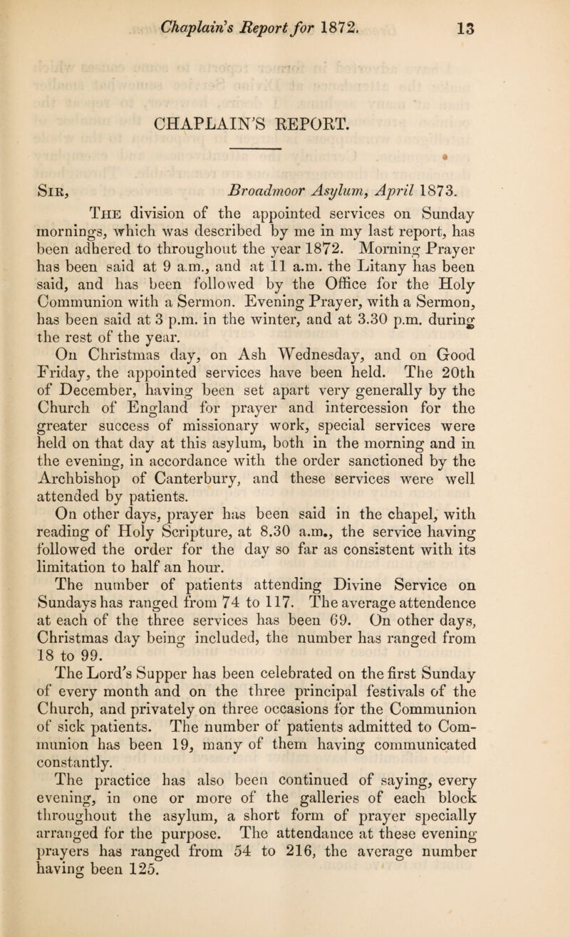 CHAPLAIN'S REPORT. Sir, Broadmoor Asylum, April 1873. The division of the appointed services on Sunday mornings, which was described by me in my last report, has been adhered to throughout the year 1872. Morning Prayer has been said at 9 a.m., and at 11 a.m. the Litany has been said, and has been followed by the Office for the Holy Communion with a Sermon. Evening Prayer, with a Sermon, has been said at 3 p.m. in the winter, and at 3.30 p.m. during the rest of the year. On Christmas day, on Ash Wednesday, and on Good Friday, the appointed services have been held. The 20th of December, having been set apart very generally by the Church of England for prayer and intercession for the greater success of missionary work, special services were held on that day at this asylum, both in the morning and in the evening, in accordance with the order sanctioned by the Archbishop of Canterbury, and these services were well attended by patients. On other days, prayer has been said in the chapel, with reading of Holy Scripture, at 8.30 a.m., the service having followed the order for the day so far as consistent with its limitation to half an hour. The number of patients attending Divine Service on Sundays has ranged from 74 to 117. The average attendence at each of the three services has been 69. On other days, Christmas day being included, the number has ranged from 18 to 99. The Lord's Supper has been celebrated on the first Sunday of every month and on the three principal festivals of the Church, and privately on three occasions for the Communion of sick patients. The number of patients admitted to Com¬ munion has been 19, many of them having communicated constantly. The practice has also been continued of saying, every evening, in one or more of the galleries of each block throughout the asylum, a short form of prayer specially arranged for the purpose. The attendance at these evening- prayers has ranged from 54 to 216, the average number having been 125.