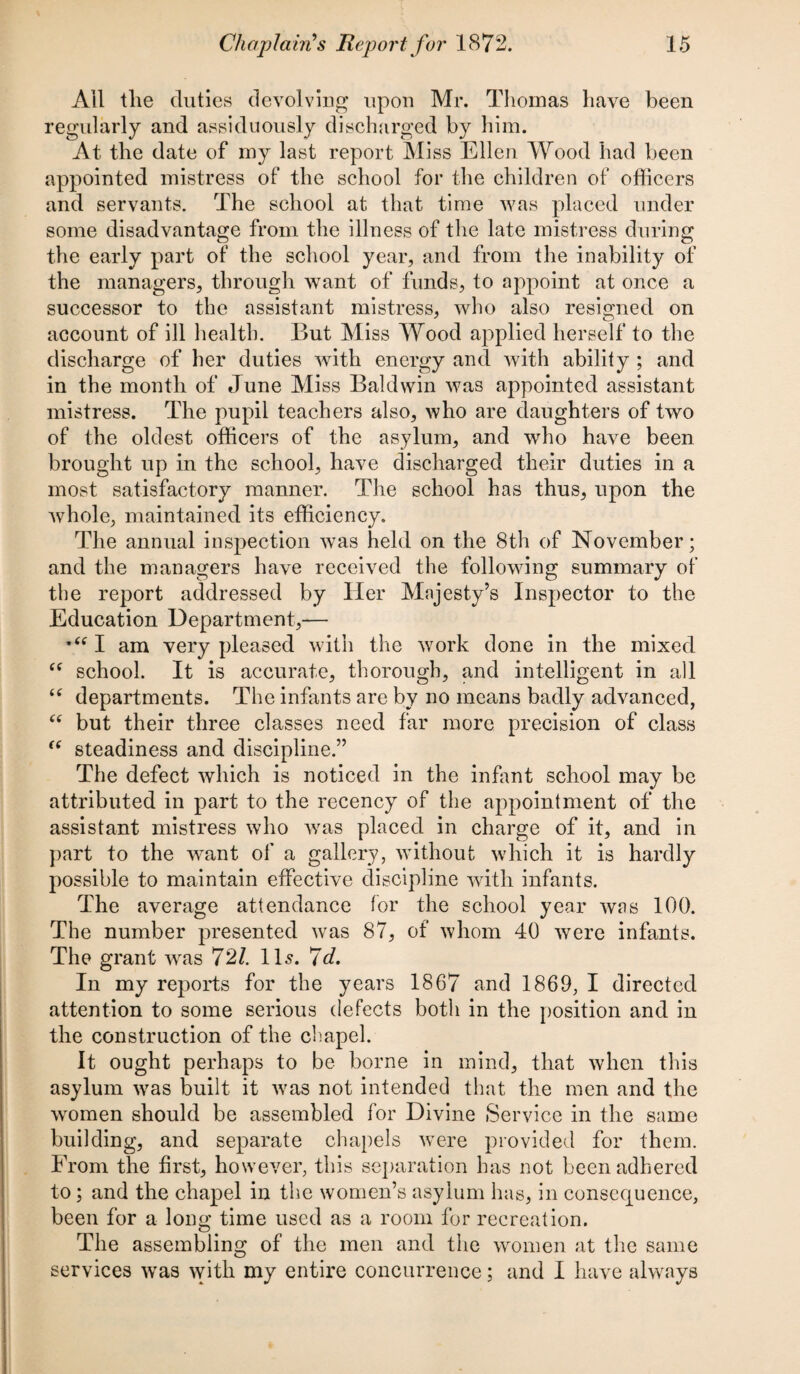 Ail the duties devolving upon Mr. Thomas have been regularly and assiduously discharged by him. At the date of my last report Miss Ellen Wood had been appointed mistress of the school for the children of officers and servants. The school at that time was placed under some disadvantage from the illness of the late mistress during the early part of the school year, and from the inability of the managers, through want of funds, to appoint at once a successor to the assistant mistress, who also resigned on account of ill health. But Miss Wood applied herself to the discharge of her duties with energy and with ability ; and in the month of June Miss Baldwin was appointed assistant mistress. The pupil teachers also, who are daughters of two of the oldest officers of the asylum, and who have been brought up in the school, have discharged their duties in a most satisfactory manner. The school has thus, upon the whole, maintained its efficiency. The annual inspection was held on the 8th of November; and the managers have received the following summary of the report addressed by Her Majesty’s Inspector to the Education Department,— I am very pleased with the work done in the mixed “ school. It is accurate, thorough, and intelligent in all “ departments. The infants are by no means badly advanced, “ but their three classes need far more precision of class “ steadiness and discipline.” The defect which is noticed in the infant school may be attributed in part to the recency of the appointment of the assistant mistress who was placed in charge of it, and in part to the want of a gallery, without which it is hardly possible to maintain effective discipline with infants. The average attendance for the school year was 100. The number presented was 87, of whom 40 were infants. The grant was 721. ID. 7d. In my reports for the years 1867 and 1869, I directed attention to some serious defects both in the position and in the construction of the chapel. It ought perhaps to be borne in mind, that when this asylum was built it was not intended that the men and the women should be assembled for Divine Service in the same building, and separate chapels were provided for them. Erom the first, however, this separation has not been adhered to ; and the chapel in the women’s asylum has, in consequence, been for a long time used as a room for recreation. The assembling of the men and the women at the same services wTas with my entire concurrence; and I have always