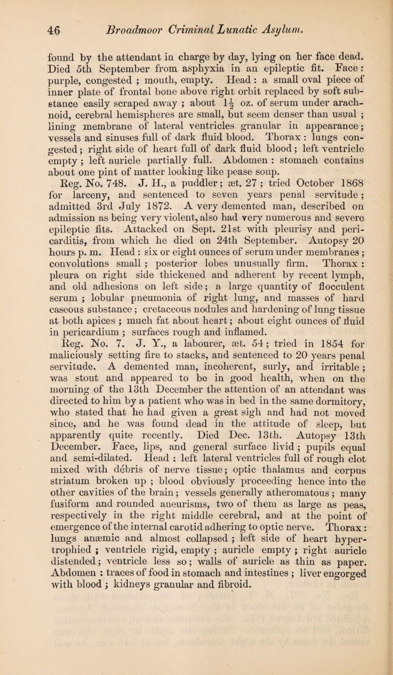 found by the attendant in charge by day, lying on her face dead. Died 5th September from asphyxia in an epileptic fit. Face : purple, congested ; mouth, empty. Head: a small oval piece of inner plate of frontal bone above right orbit replaced by soft sub¬ stance easily scraped away ; about 1-| oz. of serum under arach¬ noid, cerebral hemispheres are small, but seem denser than usual ; lining membrane of lateral ventricles granular in appearance; vessels and sinuses full of dark fluid blood. Thorax : lungs con¬ gested ; right side of heart full of dark fluid blood; left ventricle empty; left auricle partially full. Abdomen : stomach contains about one pint of matter looking like pease soup. Reg. No. 748. J. H., a puddler; set. 27 ; tried October 1868 for larceny, and sentenced to seven years penal servitude; admitted 3rd July 1872. A very demented man, described on admission as being very violent, also had very numerous and severe epileptic fits. Attacked on Sept. 21st with pleurisy and peri¬ carditis, from which he died on 24th September. Autopsy 20 hours p. m. Head : six or eight ounces of serum under membranes; convolutions small ; posterior lobes unusually firm. Thorax : pleura on right side thickened and adherent by recent lymph, and old adhesions on left side; a large quantity of flocculent serum ; lobular pneumonia of right lung, and masses of hard caseous substance; cretaceous nodules and hardening of lung tissue at both apices ; much fat about heart; about eight ounces of fluid in pericardium ; surfaces rough and inflamed. Reg. No. 7. J. Y., a labourer, ast. 54; tried in 1854 for maliciously setting fire to stacks, and sentenced to 20 years penal servitude. A demented man, incoherent, surly, and irritable; was stout and appeared to be in good health, when on the morning of the 13th December the attention of an attendant was directed to him by a patient who was in bed in the same dormitory, who stated that he had given a great sigh and had not moved since, and he was found dead in the attitude of sleep, but apparently quite recently. Died Dec. 13th. Autopsy 13th December. Face, lips, and general surface livid ; pupils equal and semi-dilated. Head : left lateral ventricles full of rough clot mixed with debris of nerve tissue; optic thalamus and corpus striatum broken up ; blood obviously proceeding hence into the other cavities of the brain; vessels generally atheromatous ; many fusiform and rounded aneurisms, two of them as large as peas, respectively in the right middle cerebral, and at the point of emergence of the internal carotid adhering to optic nerve. Thorax: lungs anaemic and almost collapsed ; left side of heart hyper¬ trophied ; ventricle rigid, empty ; auricle empty ; right auricle distended; ventricle less so; walls of auricle as thin as paper. Abdomen : traces of food in stomach and intestines ; liver engorged with blood ; kidneys granular and fibroid.