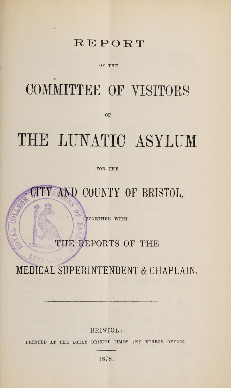REP OR T OF THE COMMITTEE OF VISITORS THE LUNATIC ASYLUM FOE THE COUNTY OF BRISTOL, WITH PORTS OF THE MEDICAL SUPERINTENDENT & CHAPLAIN. BRISTOL: PRINTED AT THE DAILY BRISTOL TIMES AND MIRROR OFFICE. 1878.